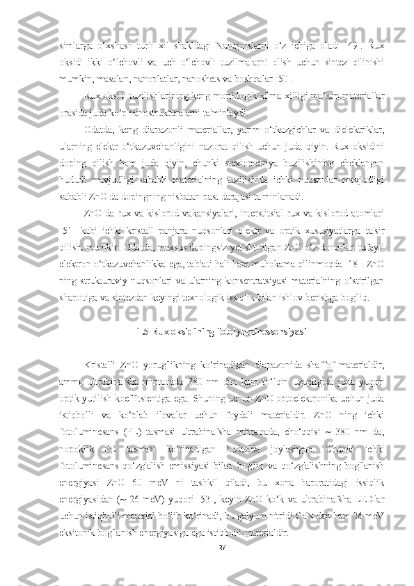 simlarga   o‘xshash   turli   xil   shakldagi   Nanojinslarni   o‘z   ichiga   oladi   [49].   Rux
oksidi   ikki   o‘lchovli   va   uch   o‘lchovli   tuzilmalarni   olish   uchun   sintez   qilinishi
mumkin, masalan, nanoplatlar, nanoshets va boshqalar [50].
Rux oksidi tuzilishlarining keng morfologik xilma-xilligi ma'lum materiallar
orasida juda ko‘p nanostrukturalarni ta'minlaydi.
Odatda,   keng   diapazonli   materiallar,   yarim   o‘tkazgichlar   va   dielektriklar,
ularning   elektr   o‘tkazuvchanligini   nazorat   qilish   uchun   juda   qiyin.   Rux   oksidini
doping   qilish   ham   juda   qiyin,   chunki   stexiometriya   buzilishining   cheklangan
hududi   mavjudligi   sababli   materialning   tuzilishida   ichki   nuqsonlar   mavjudligi
sababli ZnO da dopingning nisbatan past darajasi ta'minlanadi.
ZnO   da   rux   va  kislorod   vakansiyalari,   interstitsial   rux   va  kislorod   atomlari
[51]   kabi   ichki   kristall   panjara   nuqsonlari   elektr   va   optik   xususiyatlarga   ta'sir
qilishi mumkin. Odatda, maxsus dopingsiz yetishtirilgan ZnO o‘z donorlari tufayli
elektron o‘tkazuvchanlikka ega, tabiati hali ham muhokama qilinmoqda [18]. ZnO
ning   strukturaviy   nuqsonlari   va   ularning   konsentratsiyasi   materialning   o‘stirilgan
sharoitiga va sintezdan keyingi texnologik issiqlik bilan ishlov berishga bog'liq.
1.5 Rux oksidining fotolyuminessensiyasi
Kristalli   ZnO   yorug'likning   ko‘rinadigan   diapazonida   shaffof   materialdir,
ammo   ultrabinafsha   mintaqada   380   nm   dan   kam   to‘lqin   uzunligida   juda   yuqori
optik yutilish koeffitsientiga ega. Shuning uchun ZnO optoelektronika uchun juda
istiqbolli   va   ko‘plab   ilovalar   uchun   foydali   materialdir.   ZnO   ning   ichki
fotoluminesans   (PL)   tasmasi   ultrabinafsha   mintaqada,   cho‘qqisi   ~   380   nm   da,
nopoklik   PL   tasmasi   ko‘rinadigan   hududda   joylashgan.   Chunki   ichki
fotoluminesans   qo‘zg'alish   emissiyasi   bilan   bog'liq   va   qo‘zg'alishning   bog'lanish
energiyasi   ZnO   60   meV   ni   tashkil   qiladi,   bu   xona   haroratidagi   issiqlik
energiyasidan   (~   26   meV)   yuqori   [53],   keyin   ZnO   ko‘k   va   ultrabinafsha   LEDlar
uchun istiqbolli material bo‘lib ko‘rinadi, bu galyum nitridi GaN dan ham 26 meV
eksitonik bog'lanish energiyasiga ega istiqbolli materialdir.
27 