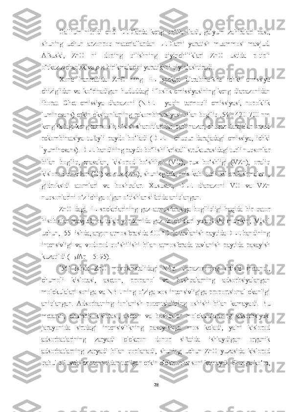 Gallium   nitridi   endi   LEDlarda   keng   qo‘llaniladi,   galyum   zahiralari   past,
shuning   uchun   arzonroq   materiallardan   LEDlarni   yaratish   muammosi   mavjud.
Afsuski,   ZnO   ni   doping   qilishning   qiyinchiliklari   ZnO   ustida   p-tipli
o‘tkazuvchanlik va  p-n  birikmalarini yaratishni qiyinlashtiradi.
Xona   haroratida   ZnO   ning   PL   spektri   ultrabinafsha   ichki   emissiya
chizig'idan   va   ko‘rinadigan   hududdagi   ifloslik   emissiyasining   keng   diapazonidan
iborat.   Chet   emissiya   diapazoni   (NBE   -   yaqin   tarmoqli   emissiyasi,   nopoklik
luminesans) erkin eksitonlarning rekombinatsiyasi bilan bog'liq [54]. 420–700 nm
kenglikdagi keng tarmoqli, o‘sish sharoitlaridan qat'i nazar, chuqur darajalar orqali
rekombinatsiya   tufayli   paydo   bo‘ladi   (DLE   -   chuqur   darajadagi   emissiya,   ichki
lyuminesans). DLE bandining paydo bo‘lishi kristall strukturasidagi turli nuqsonlar
bilan   bog'liq,   masalan,   kislorod   bo‘shlig'i   (VO),   rux   bo‘shligi   (VZn),   oraliq
kislorod atomlari (Oi)  va rux (Zni), shuningdek, mis kabi turli xil aralashmalar. ,
gidroksidi   atomlari   va   boshqalar.   Xususan,   DLE   diapazoni   VO   va   VZn
nuqsonlarini o‘z ichiga olgan o‘tishlar sifatida aniqlangan.
ZnO   dagi   PL   spektrlarining   gaz   atmosferasiga   bog'liqligi   haqida   bir   qator
hisobotlar   mavjud,   bu   ta'sir   yordamida   gaz   datchiklari   yaratilishi   mumkin;   Misol
uchun, [55] ishda, argon atmosferasida 600 °C da tavlanish paytida DLE bandining
intensivligi   va   vodorod   qo‘shilishi   bilan   atmosferada   tavlanish   paytida   pasayish
kuzatildi (H
2 /Ar = 5: 95).
[56]   ishda   ZnO   monokristalidagi   NBE   diapazonining   ortishi   metanol,
chumoli   kislotasi,   aseton,   propanol   va   boshqalarning   adsorbsiyalangan
molekulalari  soniga va NBE ning o‘ziga xos intensivligiga proportsional  ekanligi
aniqlangan.   Adsorbatning   ionlanish   potentsialining   oshishi   bilan   kamayadi.   Bu
metanol,   chumoli   kislotasi,   aseton   va   boshqalar   molekulalarining   adsorbsiyasi
jarayonida   sirtdagi   intensivlikning   pasayishiga   mos   keladi,   ya'ni   kislorod
adsorbatlarining   zaryadi   elektron   donor   sifatida   ishlaydigan   organik
adsorbatlarning   zaryadi   bilan   qoplanadi,   shuning   uchun   ZnO   yuzasida   kislorod
qabul qiluvchilar tomonidan tutilgan erkin elektronlar soni kamaydi. Shunga ko‘ra,
28 