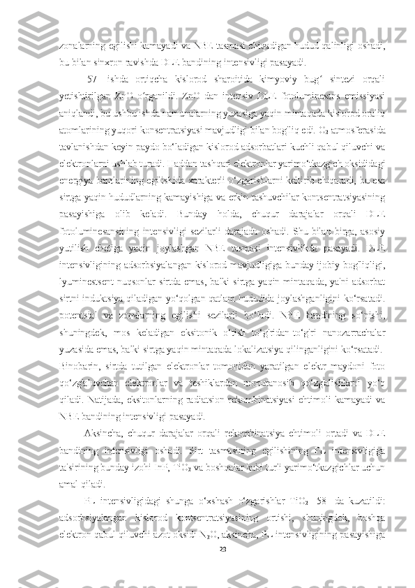 zonalarning egilishi kamayadi va NBE tasmasi chiqadigan hudud qalinligi oshadi,
bu bilan sinxron ravishda DLE bandining intensivligi pasayadi.
[57]   ishda   ortiqcha   kislorod   sharoitida   kimyoviy   bug   sintezi   orqaliʻ
yetishtirilgan   ZnO   o rganildi.   ZnO   dan   intensiv   DLE   fotoluminesans   emissiyasi	
ʻ
aniqlandi, bu ushbu ishda namunalarning yuzasiga yaqin mintaqada kislorod oraliq
atomlarining yuqori konsentratsiyasi mavjudligi bilan bog'liq edi. O
2  atmosferasida
tavlanishdan keyin paydo bo‘ladigan kislorod adsorbatlari kuchli qabul qiluvchi va
elektronlarni ushlab turadi. Haddan tashqari elektronlar yarimo‘tkazgich oksididagi
energiya bantlarining egilishida xarakterli o‘zgarishlarni keltirib chiqaradi, bu esa
sirtga yaqin hududlarning kamayishiga va erkin tashuvchilar kontsentratsiyasining
pasayishiga   olib   keladi.   Bunday   holda,   chuqur   darajalar   orqali   DLE
fotoluminesansining   intensivligi   sezilarli   darajada   oshadi.   Shu   bilan   birga,   asosiy
yutilish   chetiga   yaqin   joylashgan   NBE   tasmasi   intensivlikda   pasayadi.   DLE
intensivligining adsorbsiyalangan kislorod mavjudligiga bunday ijobiy bog'liqligi,
lyuminestsent   nuqsonlar   sirtda  emas,   balki   sirtga  yaqin  mintaqada,  ya'ni  adsorbat
sirtni induktsiya qiladigan yo‘qolgan qatlam hududida joylashganligini ko‘rsatadi.
potentsial   va   zonalarning   egilishi   sezilarli   bo‘ladi.   NBE   bandining   so‘nishi,
shuningdek,   mos   keladigan   eksitonik   o‘tish   to‘g'ridan-to‘g'ri   nanozarrachalar
yuzasida emas, balki sirtga yaqin mintaqada lokalizatsiya qilinganligini ko‘rsatadi.
Binobarin,   sirtda   tutilgan   elektronlar   tomonidan   yaratilgan   elektr   maydoni   foto
qo‘zg'aluvchan   elektronlar   va   teshiklardan   nomutanosib   qo‘zg'alishlarni   yo‘q
qiladi.   Natijada,   eksitonlarning   radiatsion   rekombinatsiyasi   ehtimoli   kamayadi   va
NBE bandining intensivligi pasayadi.
Aksincha,   chuqur   darajalar   orqali   rekombinatsiya   ehtimoli   ortadi   va   DLE
bandining   intensivligi   oshadi.   Sirt   tasmasining   egilishining   PL   intensivligiga
ta'sirining bunday izohi InP, TiO
2  va boshqalar kabi turli yarimo‘tkazgichlar uchun
amal qiladi.
PL   intensivligidagi   shunga   o‘xshash   o‘zgarishlar   TiO
2   [58]   da   kuzatildi:
adsorbsiyalangan   kislorod   kontsentratsiyasining   ortishi,   shuningdek,   boshqa
elektron qabul qiluvchi azot oksidi N
2 O, aksincha, PL intensivligining pasayishiga
29 