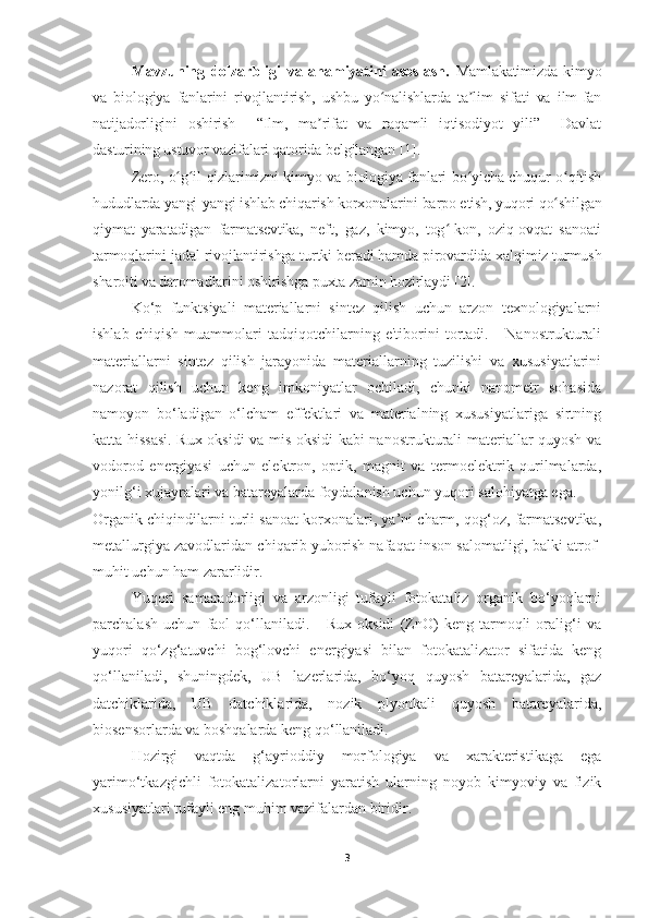 Mavzuning   dolzarbligi   va   ahamiyatini   asoslash.   Mamlakatimizda   kimyo
va   biologiya   fanlarini   rivojlantirish,   ushbu   yo nalishlarda   ta lim   sifati   va   ilm-fanʻ ʼ
natijadorligini   oshirish     “Ilm,   ma rifat   va   raqamli   iqtisodiyot   yili”     Davlat	
ʼ
dasturining ustuvor vazifalari qatorida belgilangan   [1].
Zero, o g il-qizlarimizni kimyo va biologiya fanlari bo yicha chuqur o qitish	
ʻ ʻ ʻ ʻ
hududlarda yangi-yangi ishlab chiqarish korxonalarini barpo etish, yuqori qo shilgan	
ʻ
qiymat   yaratadigan   farmatsevtika,   neft,   gaz,   kimyo,   tog -kon,   oziq-ovqat   sanoati	
ʻ
tarmoqlarini jadal rivojlantirishga turtki beradi hamda pirovardida xalqimiz turmush
sharoiti va daromadlarini oshirishga puxta zamin hozirlaydi [2].
Ko‘p   funktsiyali   materiallarni   sintez   qilish   uchun   arzon   texnologiyalarni
ishlab   chiqish   muammolari   tadqiqotchilarning   e'tiborini   tortadi.       Nanostrukturali
materiallarni   sintez   qilish   jarayonida   materiallarning   tuzilishi   va   xususiyatlarini
nazorat   qilish   uchun   keng   imkoniyatlar   ochiladi,   chunki   nanometr   sohasida
namoyon   bo‘ladigan   o‘lcham   effektlari   va   materialning   xususiyatlariga   sirtning
katta hissasi. Rux oksidi va mis oksidi kabi nanostrukturali materiallar quyosh va
vodorod   energiyasi   uchun   elektron,   optik,   magnit   va   termoelektrik   qurilmalarda,
yonilg‘i xujayralari va batareyalarda foydalanish uchun yuqori salohiyatga ega. 
Organik chiqindilarni turli sanoat korxonalari, ya’ni charm, qog‘oz, farmatsevtika,
metallurgiya zavodlaridan chiqarib yuborish nafaqat inson salomatligi, balki atrof-
muhit uchun ham zararlidir. 
Yuqori   samaradorligi   va   arzonligi   tufayli   fotokataliz   organik   bo‘yoqlarni
parchalash   uchun   faol   qo‘llaniladi.       Rux   oksidi   (ZnO)   keng   tarmoqli   oralig‘i   va
yuqori   qo‘zg‘atuvchi   bog‘lovchi   energiyasi   bilan   fotokatalizator   sifatida   keng
qo‘llaniladi,   shuningdek,   UB   lazerlarida,   bo‘yoq   quyosh   batareyalarida,   gaz
datchiklarida,   UB   datchiklarida,   nozik   plyonkali   quyosh   batareyalarida,
biosensorlarda va boshqalarda keng qo‘llaniladi.  
Hozirgi   vaqtda   g‘ayrioddiy   morfologiya   va   xarakteristikaga   ega
yarimo‘tkazgichli   fotokatalizatorlarni   yaratish   ularning   noyob   kimyoviy   va   fizik
xususiyatlari tufayli eng muhim vazifalardan biridir.  
3 