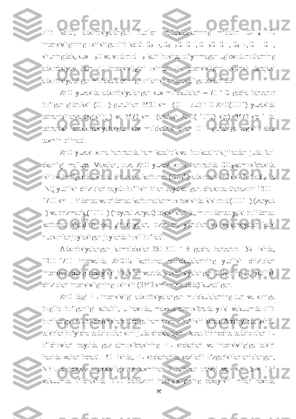 olib   keldi;   adsorbsiyalangan   butilen   molekulalarining   miqdori   C
4 H
8   PL
intensivligining oshishiga olib keldi. C
3 H
6 , C
2 H
5 C≡CH, CH
3 C≡CH, C
2 H
4 , CH≡CH,
shuningdek, suv H
2 O va vodorod H
2  kabi boshqa to‘yinmagan uglevodorodlarning
adsorbsiyasi   ham   PL   intensivligini   oshirdi.   PL   intensivligini   oshirish   darajasi
adsorbsiyalangan molekulalarning ionlanish potentsialiga teskari edi.
ZnO   yuzasida   adsorbsiyalangan   suv   molekulalari   ~   70   °   C   gacha   barqaror
bo‘lgan   gidroksil   (OH-)   guruhlari   3620   sm -1
  (OH-   qutbli   O-ZnO(0001)   yuzasida
tebranishlarga   tegishli;   )   va   3672   sm –1
  (aralash   ZnO(   1010)   sirt).   3672   sm-1   da
tebranish   koadsorbsiyalangan   suv   molekulasi   bilan   OH-   guruhiga   tegishli   deb
taxmin qilinadi.
ZnO yuzasi xona haroratida ham katalitik va fotokatalitik jihatdan juda faol
ekanligi   ma'lum.   Masalan,   toza   ZnO   yuzasi   xona   haroratida   CO
2   atmosferasida
ishlov   berilganda,   sirtda   bir   qator   karbonat   (CO
3 2-
)   adsorbanlar   hosil   bo‘ladi,   bu
INQ yutilish chiziqlari paydo bo‘lishi bilan qayd etilgan. chastota diapazoni 1200–
1700 sm –1
. Bidentat va tridentat karbonatlar mos ravishda kislorod (0001–) (zaryad
–) va prizmatik (1010–) (neytral zaryad) tekisliklarida, monodentat yoki polidentat
karbonat   shakllari   esa   zinapoyalar,   tizmalar,   yoriqlar   va   vakansiyalar   kabi
nuqsonlar joylashgan joylarda hosil bo‘ladi. 
Adsorbsiyalangan   komplekslar   250-300   °   S   gacha   barqaror.   [59]   ishda,
1200-1700   intervalda   ZnCO
3   karbonat   molekulalarining   yutilish   chiziqlari
intensivligining pasayishi  bilan bir  vaqtda adsorbsiyalangan  CO
2   ning IQ yutilish
chiziqlari intensivligining oshishi (2342 sm -1
 mintaqada) kuzatilgan. 
ZnO   dagi   PL   intensivligi   adsorbsiyalangan   molekulalarning   turi   va   soniga
bog'liq   bo‘lganligi   sababli,   u   havoda,   maxsus   atmosferada   yoki   vakuumda   olib
boriladigan PL o‘lchash sharoitlariga ham bog'liq bo‘lishi kerak. Adabiyotda ushbu
ta'sirlar bo‘yicha tadqiqotlar soni juda cheklangan. Faqat bir nechta tadqiqotlar PL
o‘lchovlari   paytida   gaz   atmosferasining   PL   spektrlari   va   intensivligiga   ta'siri
haqida   xabar   beradi.   [60]   ishda,   PL   spektrlarida   sezilarli   o‘zgarishlar   aniqlangan,
NBE   diapazoni   intensivligining   taxminan   3   barobar   ortishi   va   PLni   5   ×   10 -5
vakuumda   o‘lchashda   DLE   diapazoni   intensivligining   pasayishi.   mbar   havoda
30 