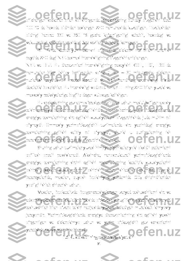 o‘lchangan   spektrlar   bilan   solishtirganda.   Spektrlarning   bunday   o‘zgarishi   faqat
100   °C   da   havoda   oldindan   tavlangan   ZnO   namunasida   kuzatilgan.   Tozalashdan
oldingi   harorat   230   va   350   °S   gacha   ko‘tarilganligi   sababli,   havodagi   va
vakuumdagi spektrlar orasidagi farq sezilarli darajada kamaygan.
[61]   ishda   katodolyuminesansni   o‘lchashda   elektron   nur   bilan   nurlanish
paytida ZnO dagi NBE tasmasi intensivligining o‘zgarishi aniqlangan.
NBE   va   DLE   PL   diapazonlari   intensivligining   pasayishi   KOH,   HCl,   H2O   da
namunalar   bilan   ishlov   berilgandan   so‘ng   0   dan   ~   30   minutgacha   elektron
nurlanish   paytida   2-4   marta   kuzatildi   va   NBE   bandining   intensivligi   o‘sdi.
dastlabki bosqichlar. PL intensivligi vodorod ionlari H +
  ning ZnO bilan yuzaki va
massaviy reaksiyalariga bog‘liq degan xulosaga kelishgan.
PL spektrlarining gaz atmosferasiga bog'liqligi uchun mas'ul bo‘lgan asosiy
ta'sir   energiya   bantlarining   sirt   egilishidir.   E'tibor   bering,   yarimo‘tkazgichlarda
energiya   tasmalarining   sirt   egilishi   xususiyatlarni   o‘zgartirishda   juda   muhim   rol
o‘ynaydi.   Ommaviy   yarimo‘tkazgichli   tuzilmalarda   sirt   yaqinidagi   energiya
tasmalarining   egilishi   salbiy   rol   o‘ynaydi,   chunki   u   qurilmalarning   ish
parametrlarini sezilarli darajada o‘zgartirishi mumkin,
Shuning uchun tuzilmalar yuzasi himoya plyonkalar yoki oksidli qatlamlarni
qo‘llash   orqali   passivlanadi.   Aksincha,   nanostrukturali   yarimo‘tkazgichlarda
energiya   tasmalarining   sirtini   egilishi   materiallarning   katalitik   xususiyatlarini
oshirish,   sensor   xususiyatlarini   oshirish   uchun   ishlatilishi   mumkin,   quyosh
batareyalarida,   masalan,   quyosh   fotokimyosi   yordamida   CO
2   chiqindilaridan
yoqilg'i ishlab chiqarish uchun.
Masalan,   fotokatalizda   fotogeneratsiyalangan   zaryad   tashuvchilarni   sirt   va
adsorbsiyalangan molekulalar o‘rtasida o‘tkazish yorug'likning yutilishi va zaryad
tashuvchilar   bilan   o‘zaro   ta'siri   natijasida   yuzaga   keladigan   murakkab   kimyoviy
jarayondir.   Yarimo‘tkazgichlarda   energiya   diapazonlarining   sirt   egilishi   yaxshi
o‘rganilgan   va   elektrokimyo   uchun   va   yarim   o‘tkazgichli   gaz   sensorlarini
yaratishda asosiy ta'sir hisoblanadi.
1.6 Rux oksidining elektr xususiyatlari
31 