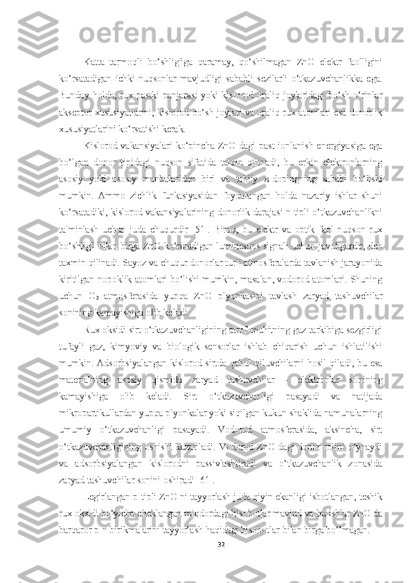 Katta   tarmoqli   bo‘shlig'iga   qaramay,   qo‘shilmagan   ZnO   elektr   faolligini
ko‘rsatadigan   ichki   nuqsonlar   mavjudligi   sababli   sezilarli   o‘tkazuvchanlikka   ega.
Bunday  holda, rux  pastki   panjarasi  yoki   kislorod oraliq joylaridagi  bo‘sh  o‘rinlar
akseptor xususiyatlarini, kislorod bo‘sh joylari va oraliq rux atomlari esa donorlik
xususiyatlarini ko‘rsatishi kerak.
Kislorod vakansiyalari  ko‘pincha ZnO dagi past  ionlanish energiyasiga ega
bo‘lgan   donor   tipidagi   nuqson   sifatida   talqin   qilinadi,   bu   erkin   elektronlarning
asosiy   yoki   asosiy   manbalaridan   biri   va   tabiiy   n -dopingning   sababi   bo‘lishi
mumkin.   Ammo   zichlik   funktsiyasidan   foydalangan   holda   nazariy   ishlar   shuni
ko‘rsatadiki, kislorod vakansiyalarining donorlik darajasi n-tipli o‘tkazuvchanlikni
ta'minlash   uchun   juda   chuqurdir   [51].   Biroq,   bu   elektr   va   optik   faol   nuqson   rux
bo‘shlig'i bilan birga ZnO ko‘rinadigan luminesans signali uchun javobgardir, deb
taxmin qilinadi. Sayoz va chuqur donorlar turli atmosferalarda tavlanish jarayonida
kiritilgan nopoklik atomlari bo‘lishi mumkin, masalan, vodorod atomlari. Shuning
uchun   O
2   atmosferasida   yupqa   ZnO   plyonkasini   tavlash   zaryad   tashuvchilar
sonining kamayishiga olib keladi.
Rux oksidi sirt o‘tkazuvchanligining atrof-muhitning gaz tarkibiga sezgirligi
tufayli   gaz,   kimyoviy   va   biologik   sensorlar   ishlab   chiqarish   uchun   ishlatilishi
mumkin. Adsorbsiyalangan kislorod sirtda qabul qiluvchilarni hosil qiladi, bu esa
materialning   asosiy   qismida   zaryad   tashuvchilar   -   elektronlar   sonining
kamayishiga   olib   keladi.   Sirt   o‘tkazuvchanligi   pasayadi   va   natijada
mikropartikullardan yupqa plyonkalar yoki siqilgan kukun shaklida namunalarning
umumiy   o‘tkazuvchanligi   pasayadi.   Vodorod   atmosferasida,   aksincha,   sirt
o‘tkazuvchanligining oshishi  kuzatiladi. Vodorod ZnO dagi donor rolini o‘ynaydi
va   adsorbsiyalangan   kislorodni   passivlashtiradi   va   o‘tkazuvchanlik   zonasida
zaryad tashuvchilar sonini oshiradi [61].
Legirlangan p-tipli ZnO ni tayyorlash juda qiyin ekanligi isbotlangan, teshik
rux oksidi bo‘yicha cheklangan miqdordagi hisobotlar mavjud va bu ishlar ZnO da
barqaror p-n birikmalarini tayyorlash haqidagi hisobotlar bilan birga bo‘lmagan.
32 