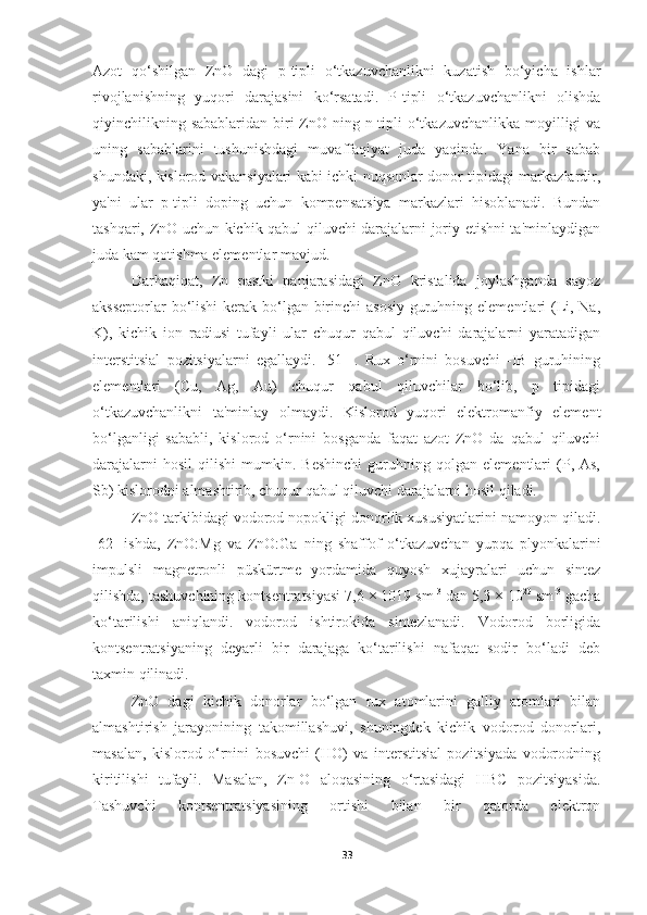 Azot   qo‘shilgan   ZnO   dagi   p-tipli   o‘tkazuvchanlikni   kuzatish   bo‘yicha   ishlar
rivojlanishning   yuqori   darajasini   ko‘rsatadi.   P-tipli   o‘tkazuvchanlikni   olishda
qiyinchilikning sabablaridan  biri  ZnO ning n-tipli  o‘tkazuvchanlikka moyilligi  va
uning   sabablarini   tushunishdagi   muvaffaqiyat   juda   yaqinda.   Yana   bir   sabab
shundaki, kislorod vakansiyalari kabi ichki nuqsonlar donor tipidagi markazlardir,
ya'ni   ular   p-tipli   doping   uchun   kompensatsiya   markazlari   hisoblanadi.   Bundan
tashqari, ZnO uchun kichik qabul qiluvchi darajalarni joriy etishni ta'minlaydigan
juda kam qotishma elementlar mavjud.
Darhaqiqat,   Zn   pastki   panjarasidagi   ZnO   kristalida   joylashganda   sayoz
aksseptorlar  bo‘lishi  kerak bo‘lgan birinchi  asosiy guruhning elementlari  (Li, Na,
K),   kichik   ion   radiusi   tufayli   ular   chuqur   qabul   qiluvchi   darajalarni   yaratadigan
interstitsial   pozitsiyalarni   egallaydi.   [51]   .   Rux   o‘rnini   bosuvchi   -IB   guruhining
elementlari   (Cu,   Ag,   Au)   chuqur   qabul   qiluvchilar   bo‘lib,   p   tipidagi
o‘tkazuvchanlikni   ta'minlay   olmaydi.   Kislorod   yuqori   elektromanfiy   element
bo‘lganligi   sababli,   kislorod   o‘rnini   bosganda   faqat   azot   ZnO   da   qabul   qiluvchi
darajalarni   hosil   qilishi   mumkin.   Beshinchi   guruhning  qolgan   elementlari   (P,  As,
Sb) kislorodni almashtirib, chuqur qabul qiluvchi darajalarni hosil qiladi.
ZnO tarkibidagi vodorod nopokligi donorlik xususiyatlarini namoyon qiladi.
[62]   ishda,   ZnO:Mg   va   ZnO:Ga   ning   shaffof   o‘tkazuvchan   yupqa   plyonkalarini
impulsli   magnetronli   püskürtme   yordamida   quyosh   xujayralari   uchun   sintez
qilishda, tashuvchining kontsentratsiyasi 7,6 × 1019 sm -3
 dan 5,3 × 10 20
 sm -3
 gacha
ko‘tarilishi   aniqlandi.   vodorod   ishtirokida   sintezlanadi.   Vodorod   borligida
kontsentratsiyaning   deyarli   bir   darajaga   ko‘tarilishi   nafaqat   sodir   bo‘ladi   deb
taxmin qilinadi.
ZnO   dagi   kichik   donorlar   bo‘lgan   rux   atomlarini   galliy   atomlari   bilan
almashtirish   jarayonining   takomillashuvi,   shuningdek   kichik   vodorod   donorlari,
masalan,   kislorod   o‘rnini   bosuvchi   (HO)   va   interstitsial   pozitsiyada   vodorodning
kiritilishi   tufayli.   Masalan,   Zn-O   aloqasining   o‘rtasidagi   HBC   pozitsiyasida.
Tashuvchi   kontsentratsiyasining   ortishi   bilan   bir   qatorda   elektron
33 