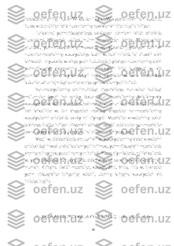 harakatchanligining 16,5 sm 2
/V sek dan 19,8 sm 2
/V s gacha ortishi ham kuzatildi,
bu esa vodorod bilan ichki nuqsonlarning passivlanishi bilan bog'liq bo‘lgan.
Funktsional   yarimo‘tkazgichlarga   asoslangan   tizimlarni   ishlab   chiqishda
nuqsonlarni   boshqarish   usullari   muhim   masalalardan   biridir.   Buning   sababi
shundaki,   yarimo‘tkazgichning   massasida   va   yuzasida   joylashgan   turli   xil
nuqsonlar   materialning   xususiyatlariga   kuchli   va   ba'zi   hollarda   hal   qiluvchi   ta'sir
ko‘rsatadi. Er yuzasida va sirtga yaqin hududlarda joylashgan nuqsonlarning ta'siri
yarimo‘tkazgich   sistemasining   hajmining   pasayishi   bilan   kuchayadi   va   sirt
atomlari   sonining   ko‘payishi   tufayli   nozik   plyonkalar   va   nano   o‘lchamdagi
kukunlar uchun hajmdagi atomlar soniga ayniqsa ahamiyatli bo‘ladi.
Nanomateryallarning   atrof-muhitdagi   o‘zgarishlarga   munosabati   haqidagi
ma'lumotlar   deyarli   har   qanday   dastur   uchun   materiallarning   fizik-kimyoviy
xususiyatlari va xatti-harakatlarini bashorat qilish uchun kalit hisoblanadi. Sirtdan
beri   kristallitlar   va   don   chegaralari   orasidagi   chegaralar   nanomateriallarning
xususiyatlarini   aniqlashda   asosiy   rol   o‘ynaydi.   Materiallar   xossalarining   tashqi
ta'sirlarga   bog'liq   bo‘lgan   o‘zgarishi   tabiatini   tegishli   tadqiqotlar   nanomateriallar
texnologiyasi uchun juda dolzarb va hal qiluvchi ahamiyatga ega.
Metall va dielektriklarda sirt tuzilishi va xususiyatlarining elektr xossalarini
aniqlashdagi hissasi unchalik ahamiyatli bo‘lmasa, yarimo‘tkazgichli materiallarda
sirtning roli ayniqsa yaqqol namoyon bo‘ladi. Yupqa plyonkalarda, polikristallarda
va   yarim   o‘tkazgich   nanozarralarida   elektr   xossalari   asosan   sirt   bilan   aniqlanishi
mumkin.   Ko‘pgina   oksidli   materiallar,   xususan,   ZnO,   SnO
2 ,   TiO
2   va   boshqalar
yarim   o‘tkazgichlar   bo‘lganligi   sababli,   ularning   ko‘pgina   xususiyatlari   sirt
holatiga bog'liq.
II. ZnO NANOPLYONKALARNI SINTEZ QILISH USULLARI
34 