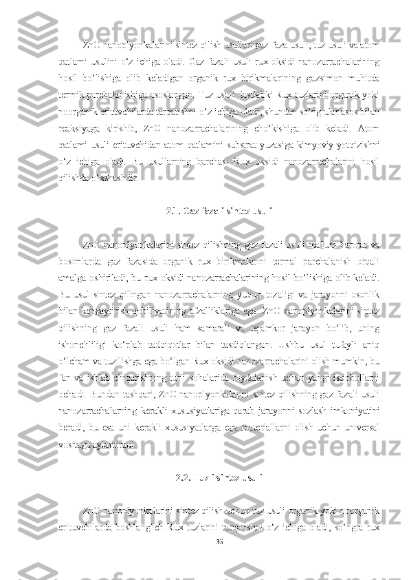 ZnO nanoplyonkalarini sintez qilish usullari gaz-faza usuli, tuz usuli va atom
qatlami   usulini   o‘z   ichiga   oladi.   Gaz   fazali   usuli   rux   oksidi   nanozarrachalarining
hosil   bo‘lishiga   olib   keladigan   organik   rux   birikmalarining   gazsimon   muhitda
termik parchalanishiga asoslangan. Tuz usuli dastlabki Rux tuzlarini organik yoki
noorganik erituvchilarda tarqatishni o‘z ichiga oladi, shundan so‘ng ular asos bilan
reaksiyaga   kirishib,   ZnO   nanozarrachalarining   cho‘kishiga   olib   keladi.   Atom
qatlami  usuli  erituvchidan atom  qatlamini  substrat  yuzasiga  kimyoviy yotqizishni
o‘z   ichiga   oladi.   Bu   usullarning   barchasi   Rux   oksidi   nanozarrachalarini   hosil
qilishda o‘xshashdir.
2.1. Gaz fazali sintez usuli
ZnO nanoplyonkalarini  sintez  qilishning gaz fazali  usuli  ma'lum  harorat  va
bosimlarda   gaz   fazasida   organik   rux   birikmalarini   termal   parchalanish   orqali
amalga oshiriladi, bu rux oksidi nanozarrachalarining hosil bo‘lishiga olib keladi.
Bu   usul   sintez   qilingan   nanozarrachalarning   yuqori   tozaligi   va   jarayonni   osonlik
bilan kengaytirish  qobiliyatining afzalliklariga ega.  ZnO nanoplyonkalarini  sintez
qilishning   gaz   fazali   usuli   ham   samarali   va   tejamkor   jarayon   bo‘lib,   uning
ishonchliligi   ko‘plab   tadqiqotlar   bilan   tasdiqlangan.   Ushbu   usul   tufayli   aniq
o‘lcham va tuzilishga ega bo‘lgan Rux oksidi nanozarrachalarini olish mumkin, bu
fan   va   ishlab   chiqarishning   turli   sohalarida   foydalanish   uchun   yangi   istiqbollarni
ochadi. Bundan tashqari, ZnO nanoplyonkalarini sintez qilishning gaz fazali usuli
nanozarrachalarning   kerakli   xususiyatlariga   qarab   jarayonni   sozlash   imkoniyatini
beradi,   bu   esa   uni   kerakli   xususiyatlarga   ega   materiallarni   olish   uchun   universal
vositaga aylantiradi.
2.2. Tuzli sintez usuli
ZnO nanoplyonkalarini sintez qilish uchun tuz usuli organik yoki noorganik
erituvchilarda   boshlang'ich   Rux   tuzlarini   tarqatishni   o‘z   ichiga   oladi,   so‘ngra   rux
35 