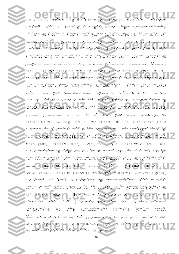 oksidi   nanozarrachalarining   cho‘kishiga   olib   keladigan   asos   bilan   reaksiyaga
kirishadi.   Ushbu   usul   soddaligi,   shuningdek,   sintez   qilingan   nanozarrachalarning
o‘lchami  va shaklini  boshqarish qobiliyatining afzalliklariga ega. Shuni  ta'kidlash
kerakki, ZnO nanoplyonkalarini ushbu usul yordamida sintez qilish turli sohalarda,
jumladan   elektronika,   optika,   fotokatalitik   faollashtirish   va   boshqa   ko‘plab
sohalarda   keng   qo‘llaniladi.   Shu   bilan   birga,   sintez   usulini   takomillashtirish   va
jarayonni   optimallashtirish   hozirgi   tadqiqot   yo‘nalishlari   hisoblanadi.   Masalan,
hosil   bo‘ladigan   nanozarrachalarning   xossalariga   tuz   konsentratsiyasi,   harorat,
reaksiya   vaqti   kabi   turli   omillarning   ta’sirini   o‘rganish   muhim   ahamiyatga   ega.
Bundan   tashqari,   sintez   jarayonining   samaradorligini   oshirish   uchun   maxsus
qo‘shimchalar   yoki   katalizatorlardan   foydalanish   ko‘rib   chiqilishi   mumkin.
Bunday   tadqiqotlar   sintez   sharoitlarini   optimallashtirish   va   nanozarrachalarning
kerakli xususiyatlariga erishish imkonini beradi. Bundan tashqari, ushbu usulning
qiziqarli   jihatlaridan   biri   bir   xil   o‘lchamli,   yaxshilangan   dispersiya   va
boshqariladigan   tuzilishga   ega   bo‘lgan   nanozarrachalarni   olish   uchun   sintez
parametrlarini   o‘zgartirish   qobiliyatidir.   Nanozarrachalarning  maksimal   bir   xilligi
va   o‘lchamlari   barqarorligiga   erishish   uchun   qo‘shimcha   tadqiqotlar   talab   etiladi.
Shuningdek,   nanoplateletlar,   Nanojinslar   yoki   nanomarvaridlar   kabi
nanozarrachalarning   o‘ziga   xos   shakllari   va   morfologiyalarini   olish   imkoniyatiga
ham e'tibor qaratish lozim. Nanozarrachalarning kerakli shakli  va tuzilishini olish
uchun   optimal   sintez   parametrlarini   aniqlash   ZnO   nanoplyonkalarini   sintez   qilish
uchun tuz usulini ishlab chiqish va qo‘llashda muhim qadamdir. Umuman olganda,
tuz   sintezi   usuli   kerakli   xususiyatlarga   ega   nanomateriallarni   ishlab   chiqarish
uchun   istiqbolli   tadqiqot   vositasidir.   Biroq,   ushbu   usulni   yanada   kengaytirish   va
qo‘llash   imkoniyatlari   hali   ham   muhim   ilmiy   qiziqish   uyg'otadi   va   qo‘shimcha
o‘rganishni   talab   qiladi.   Qo‘shimcha   tadqiqotlar   ushbu   usulning   ko‘lamini
kengaytirishga   va   uning   samaradorligini   oshirishga   yordam   beradi.
Materialshunoslik   sohasidagi   so‘nggi   yutuqlarni   hisobga   olgan   holda,   tuz   sintezi
usulidan   foydalanish   innovatsion   xususiyatlarga   ega   bo‘lgan   yangi   funktsional
materiallarni ishlab chiqishda kalit bo‘lishi mumkin.
36 