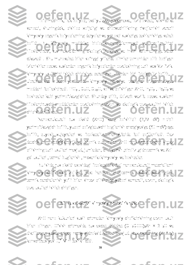 To qimachilik,   lak-bo yoq,   tsellyuloza,   plastmassa,   oziq-ovqat,   kosmetikaʻ ʻ
sanoati,   shuningdek,   qishloq   xo jaligi   va   chorvachilikning   rivojlanishi   zararli	
ʻ
kimyoviy organik bo yoqlarning daryolar va yer osti suvlariga tashlanishiga sabab	
ʻ
bo ldi.  	
ʻ Bu   kimyoviy   moddalar   biologik   parchalanmaydi   va   atrof-muhitni
ifloslantiradi,   suv   havzalarining   ekologik   holatiga   va   inson   salomatligiga   zarar
etkazadi   .   Shu   munosabat   bilan   so‘nggi   yillarda   olimlar   tomonidan   olib   borilgan
izlanishlar  oqava suvlardan  organik bo‘yoqlardan tozalashning  turli  xavfsiz fizik-
kimyoviy   usullarini   ishlab   chiqishga   qaratilgan.   Ulardan   biri   fotokataliz   bo‘lib,   u
ultrabinafsha   nurlar   yordamida   kimyoviy   reaksiya   tezligini   o‘zgartiradigan
moddani faollashtiradi. TiO
2  , CuO, Cu
2 O, sof va qo‘shilgan ZnO, In
2 O
3  , Fe
2 O
3  va
boshqalar   kabi   yarimo‘tkazgichlar.   Shunday   qilib,   dolzarb   vazifa   oqava   suvlarni
ifloslantiruvchi   moddalardan   tozalashning   arzon   va   ekologik   toza   usulini   ishlab
chiqishdan iborat.
Nanostrukturali   rux   oksidi   (ZnO)   keng   bo‘shliqli   (3,37   eV)   n-tipli
yarimo‘tkazgich bo‘lib, yuqori qo‘zg'atuvchi bog'lanish energiyasiga (60 meV) ega
bo‘lib,   quyosh   xujayralari   va   fotokatalizatorlar   sifatida   faol   qo‘llaniladi.   Gaz
datchiklari   ,   optoelektronik   va   fotonik   qurilmalar.   ZnO   nanozarrachalarini   sintez
qilishning turli usullari mavjud, jumladan, cho‘ktirish ,piroliz ,gidrotermik va Zol-
gel usullari , termal bug'lanish , mexanikokimyoviy  va boshqalar.
Bu ishda rux oksidi asosidagi fotokatalitik faol nanostrukturali materiallarni
kimyoviy   cho‘ktirish,   zol-gel,   past   haroratli   gidrotermik   usullar,   shuningdek,
termik   parchalanish   yo‘li   bilan   sintez   qilishning   yuqori   samarali,   arzon,   ekologik
toza usullari ishlab chiqilgan.
3.1 Rux oksidini kimyoviy cho‘ktirish usuli
ZnO   nano   kukunlari   suvli   eritmadan   kimyoviy   cho‘ktirishning   arzon   usuli
bilan   olingan.   O‘sish   eritmasida   rux   asetat   dihidrat   (CH
3 COO)
2 Zn   ×   2H
2 O   va
distillangan suvda erigan natriy gidroksid NaOH mavjud. Rux asetatning (ZnAc
2 )
konsentratsiyasi 0,1 M ni tashkil etdi.
38 