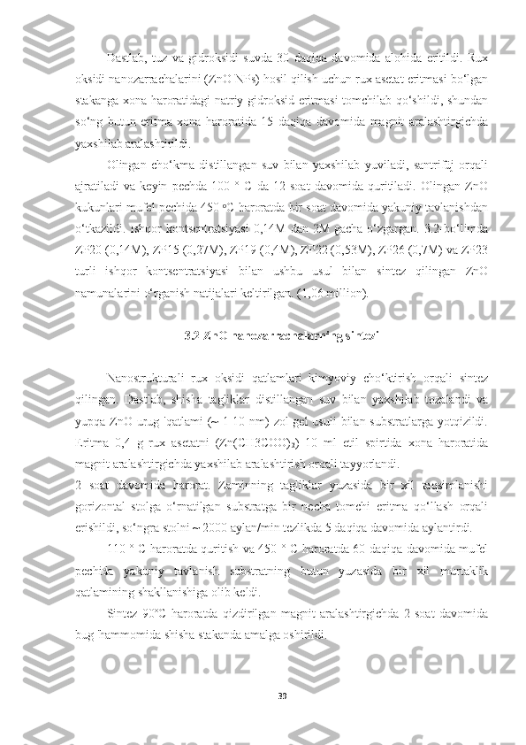 Dastlab,   tuz   va   gidroksidi   suvda   30   daqiqa   davomida   alohida   eritildi.   Rux
oksidi nanozarrachalarini (ZnO NPs) hosil qilish uchun rux asetat eritmasi bo‘lgan
stakanga xona haroratidagi natriy gidroksid eritmasi tomchilab qo‘shildi, shundan
so‘ng   butun   eritma   xona   haroratida   15   daqiqa   davomida   magnit   aralashtirgichda
yaxshilab aralashtirildi.
Olingan   cho‘kma   distillangan   suv   bilan   yaxshilab   yuviladi,   santrifüj   orqali
ajratiladi   va   keyin   pechda   100   °   C   da   12   soat   davomida   quritiladi.   Olingan   ZnO
kukunlari mufel pechida 450  C haroratda bir soat davomida yakuniy tavlanishdanᵒ
o‘tkazildi. Ishqor  kontsentratsiyasi  0,14M  dan 2M gacha  o‘zgargan.  3.2-bo‘limda
ZP20 (0,14M), ZP15 (0,27M), ZP19 (0,4M), ZP22 (0,53M), ZP26 (0,7M) va ZP23
turli   ishqor   kontsentratsiyasi   bilan   ushbu   usul   bilan   sintez   qilingan   ZnO
namunalarini o‘rganish natijalari keltirilgan. (1,06 million).
3.2 ZnO nanozarrachalarning sintezi
Nanostrukturali   rux   oksidi   qatlamlari   kimyoviy   cho‘ktirish   orqali   sintez
qilingan.   Dastlab,   shisha   tagliklar   distillangan   suv   bilan   yaxshilab   tozalandi   va
yupqa ZnO  urug 'qatlami  (~  1-10 nm)  zol-gel  usuli  bilan substratlarga yotqizildi.
Eritma   0,4   g   rux   asetatni   (Zn(CH3COO)
2 )   10   ml   etil   spirtida   xona   haroratida
magnit aralashtirgichda yaxshilab aralashtirish orqali tayyorlandi.
2   soat   davomida   harorat.   Zaminning   tagliklar   yuzasida   bir   xil   taqsimlanishi
gorizontal   stolga   o‘rnatilgan   substratga   bir   necha   tomchi   eritma   qo‘llash   orqali
erishildi, so‘ngra stolni ~ 2000 aylan/min tezlikda 5 daqiqa davomida aylantirdi.
110 ° C haroratda quritish va 450 ° C haroratda 60 daqiqa davomida mufel
pechida   yakuniy   tavlanish   substratning   butun   yuzasida   bir   xil   murtaklik
qatlamining shakllanishiga olib keldi.
Sintez   90ºC   haroratda   qizdirilgan   magnit   aralashtirgichda   2   soat   davomida
bug 'hammomida shisha stakanda amalga oshirildi.
39 