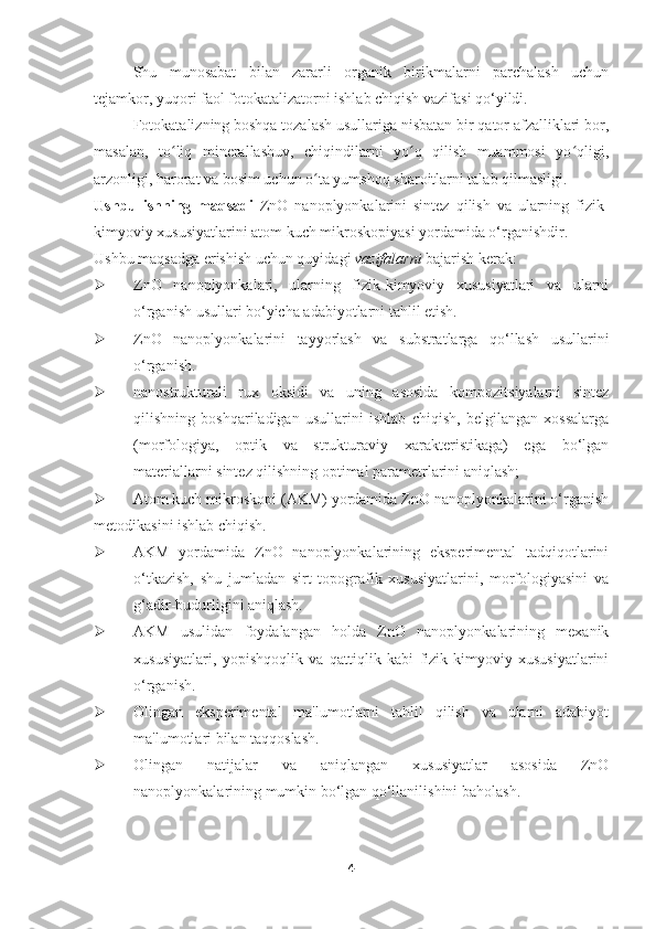 Shu   munosabat   bilan   zararli   organik   birikmalarni   parchalash   uchun
tejamkor, yuqori faol fotokatalizatorni ishlab chiqish vazifasi qo‘yildi.  
Fotokatalizning boshqa tozalash usullariga nisbatan bir qator afzalliklari bor,
masalan,   to liq   minerallashuv,   chiqindilarni   yo q   qilish   muammosi   yo qligi,ʻ ʻ ʻ
arzonligi, harorat va bosim uchun o ta yumshoq sharoitlarni talab qilmasligi.	
ʻ
Ushbu   ishning   maqsadi   ZnO   nanoplyonkalarini   sintez   qilish   va   ularning   fizik-
kimyoviy xususiyatlarini atom kuch mikroskopiyasi yordamida o‘rganishdir.
Ushbu maqsadga erishish uchun quyidagi  vazifalarni  bajarish kerak:
 ZnO   nanoplyonkalari,   ularning   fizik-kimyoviy   xususiyatlari   va   ularni
o‘rganish usullari bo‘yicha adabiyotlarni tahlil etish.
 ZnO   nanoplyonkalarini   tayyorlash   va   substratlarga   qo‘llash   usullarini
o‘rganish.
 nanostrukturali   rux   oksidi   va   uning   asosida   kompozitsiyalarni   sintez
qilishning   boshqariladigan   usullarini   ishlab   chiqish,   belgilangan   xossalarga
(morfologiya,   optik   va   strukturaviy   xarakteristikaga)   ega   bo‘lgan
materiallarni sintez qilishning optimal parametrlarini aniqlash;
 Atom kuch mikroskopi (AKM) yordamida ZnO nanoplyonkalarini o‘rganish
metodikasini ishlab chiqish.
 AKM   yordamida   ZnO   nanoplyonkalarining   eksperimental   tadqiqotlarini
o‘tkazish,   shu   jumladan   sirt   topografik   xususiyatlarini,   morfologiyasini   va
g‘adir-budurligini aniqlash.
 AKM   usulidan   foydalangan   holda   ZnO   nanoplyonkalarining   mexanik
xususiyatlari,   yopishqoqlik   va   qattiqlik   kabi   fizik-kimyoviy   xususiyatlarini
o‘rganish.
 Olingan   eksperimental   ma'lumotlarni   tahlil   qilish   va   ularni   adabiyot
ma'lumotlari bilan taqqoslash.
 Olingan   natijalar   va   aniqlangan   xususiyatlar   asosida   ZnO
nanoplyonkalarining mumkin bo‘lgan qo‘llanilishini baholash.
4 