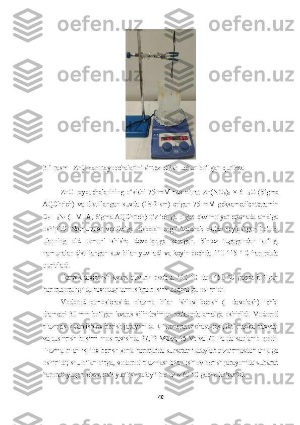 3.1-rasm - ZnO nanotayoqchalarini sintez qilish uchun bo‘lgan qurilma
ZnO   tayoqchalarining   o‘sishi   75   mM   rux   nitrat   Zn(NO
3 )
2   ×   6H
2 O   (Sigma
AQChrich)   va   distillangan   suvda   (18.2   sm)   erigan   75   mM   geksametilentetramin
C
6 H
12 N
4  (HMTA, Sigma AQChrich) o‘z ichiga olgan ekvimolyar eritmada amalga
oshirildi.   Namunalar   vertikalga   nisbatan   engil   burchak   ostida   joylashgan   bo‘lib,
ularning   old   tomoni   shisha   devorlariga   qaragan.   Sintez   tugagandan   so‘ng,
namunalar distillangan suv bilan yuviladi va keyin pechda 110-115 ° C haroratda
quritiladi.
Termik   tavlanish   kvars   quvurli   pechda   100   °C   dan   450   °C   gacha   bo‘lgan
harorat oralig'ida havodagi atmosfera bosimida amalga oshirildi.
Vodorod   atmosferasida   plazma   bilan   ishlov   berish   (H-davolash)   ichki
diametri  30  mm  bo‘lgan  kvarts  silindrsimon  reaktorda  amalga  oshirildi.  Vodorod
plazmasi bilan ishlov berish jarayonida RF generator chastotasi, RF manba quvvati
va tushirish bosimi  mos  ravishda 27,12 MGts,  15 Vt  va 70 Pa da  saqlanib qoldi.
Plazma bilan ishlov berish xona haroratida substratni ataylab qizdirmasdan amalga
oshirildi; shu bilan birga, vodorod plazmasi bilan ishlov berish jarayonida substrat
harorati yuqori chastotali yutilish tufayli bir oz ~ 60 °C gacha ko‘tarildi.
40 