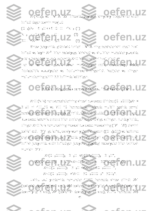 Zn(NO
3 )
2   va   HMTA   [55]   o rtasida   quyidagi   kimyoviy   o zgarishlar   sodirʻ ʻ
bo ladi degan taxmin mavjud:	
ʻ
(CH
2 )
6 N
4  + 6H
2 O ↔ 6HCHO + 4NH
3   (1)
NH
3  + H
2 O ↔ NH
4   +
 + OH -
                (2)
2OH -
 + Zn 2+
 → ZnO+ H
2 O.                  (3)
Sintez   jarayonida   gidroksid   ionlari   HMTA   ning   parchalanishi   orqali   hosil
bo‘ladi   va   keyin   Zn 2+
  bilan   reaksiyaga   kirishadi   va   shu   bilan   murtaklar   yuzasida
yoki substratdagi murtak qatlamida ZnO Nanojinslarini hosil qiladi.
Har   bir   namunalar   guruhi   uchun   morfologiya,   optik,   strukturaviy,   elektr,
fotokatalitik   xususiyatlar   va   fotoluminesans   o‘rganildi.   Natijalar   va   olingan
ma'lumotlarning tahlili 3.3-bo‘limda keltirilgan.
3.3 ZnO ning termik parchalanishi usuli bilan sintez qilish
ZnO (NPs) nanozarrachalarining sintezi rux asetat dihidrat (CH
3 COO)
2 Zn ×
2H
2 O   ni   400   °C   va   700   °C   haroratda   atmosferada   mufelli   pechda   termal
parchalanish jarayonida amalga oshirildi, tavlanish muddati 2, 4, 6 edi. va 10 soat.
Rux asetat keramik qopqoq bilan qoplangan sopol idishga solingan. Bunday holda,
olingan ZnO NPs namunasining massasi rux asetat massasining (1/4 - 1/3) qismini
tashkil etdi. [247] ga ko‘ra, asosiy vazn yo‘qotish aseton ((CH
3 )
2 CO) va karbonat
angidrid   (CO
2 )   ning   prekursor   sifatida   yonishi   tufayli   sodir   bo‘ladi.   ZnO   hosil
bo‘lish   jarayonida   sodir   bo‘ladigan   jarayonni   quyidagi   reaksiyalar   bilan   izohlash
mumkin [247]:
Zn(CH
3 COO)
2  + 2H
2 O→Zn(CH
3 COO)
2  + 2H
2 O↑,
4Zn(CH
3 COO)2 + 2H
2 O→ Zn
4 O(CH
3 COO)
6  + 2CH
3 COOH↑, (4)
Zn
4 O(CH
3 COO)
6  + 3H
2 O →4ZnO + 6CH
3 COOH↑,
Zn
4 O(CH
3 COO)
6  →4ZnO + 3CH
3 COCH
3 ↑+ 3CO
2 ↑.
Ushbu   usul   yordamida   namunalar   400°C   haroratda   sintez   qilindi:   №1
(tavlanish   davomiyligi   2   soat),   №2   tavlanish   davomiyligi   4   soat),   №3   (tavlanish
davomiyligi   6   soat),   №4   (tavlanish   davomiyligi   10   soat),   700°C   haroratda:   №5
41 