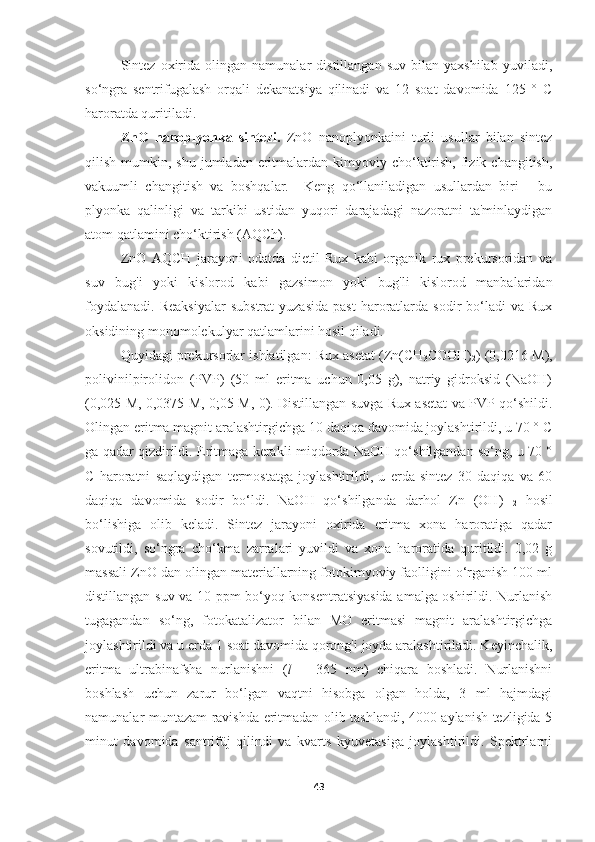 Sintez   oxirida  olingan   namunalar   distillangan   suv   bilan   yaxshilab   yuviladi,
so‘ngra   sentrifugalash   orqali   dekanatsiya   qilinadi   va   12   soat   davomida   125   °   C
haroratda quritiladi.
ZnO   nanoplyonka   sintezi.   ZnO   nanoplyonkaini   turli   usullar   bilan   sintez
qilish  mumkin,  shu  jumladan eritmalardan kimyoviy  cho‘ktirish,  fizik  changitish,
vakuumli   changitish   va   boshqalar.     Keng   qo‘llaniladigan   usullardan   biri   -   bu
plyonka   qalinligi   va   tarkibi   ustidan   yuqori   darajadagi   nazoratni   ta'minlaydigan
atom qatlamini cho‘ktirish (AQCh).
ZnO   AQCH   jarayoni   odatda   dietil   Rux   kabi   organik   rux   prekursoridan   va
suv   bug'i   yoki   kislorod   kabi   gazsimon   yoki   bug'li   kislorod   manbalaridan
foydalanadi.   Reaksiyalar   substrat  yuzasida  past   haroratlarda  sodir  bo‘ladi   va  Rux
oksidining monomolekulyar qatlamlarini hosil qiladi.
Quyidagi prekursorlar ishlatilgan: Rux asetat (Zn(CH
3 COOH)
2 ) (0,0216 M),
polivinilpirolidon   (PVP)   (50   ml   eritma   uchun   0,05   g),   natriy   gidroksid   (NaOH)
(0,025 M, 0,0375 M, 0;05 M, 0). Distillangan suvga Rux asetat va PVP qo‘shildi.
Olingan eritma magnit aralashtirgichga 10 daqiqa davomida joylashtirildi, u 70 ° C
ga qadar qizdirildi. Eritmaga kerakli miqdorda NaOH qo‘shilgandan so‘ng, u 70 °
C   haroratni   saqlaydigan   termostatga   joylashtirildi,   u   erda   sintez   30   daqiqa   va   60
daqiqa   davomida   sodir   bo‘ldi.   NaOH   qo‘shilganda   darhol   Zn   (OH)  
2   hosil
bo‘lishiga   olib   keladi.   Sintez   jarayoni   oxirida   eritma   xona   haroratiga   qadar
sovutildi,   so‘ngra   cho‘kma   zarralari   yuvildi   va   xona   haroratida   quritildi.   0,02   g
massali ZnO dan olingan materiallarning fotokimyoviy faolligini o‘rganish 100 ml
distillangan suv va 10 ppm bo‘yoq konsentratsiyasida amalga oshirildi. Nurlanish
tugagandan   so‘ng,   fotokatalizator   bilan   MO   eritmasi   magnit   aralashtirgichga
joylashtirildi va u erda 1 soat davomida qorong'i joyda aralashtiriladi. Keyinchalik,
eritma   ultrabinafsha   nurlanishni   ( l   =   365   nm)   chiqara   boshladi.   Nurlanishni
boshlash   uchun   zarur   bo‘lgan   vaqtni   hisobga   olgan   holda,   3   ml   hajmdagi
namunalar muntazam ravishda eritmadan olib tashlandi, 4000 aylanish tezligida 5
minut   davomida   santrifüj   qilindi   va   kvarts   kyuvetasiga   joylashtirildi.   Spektrlarni
43 