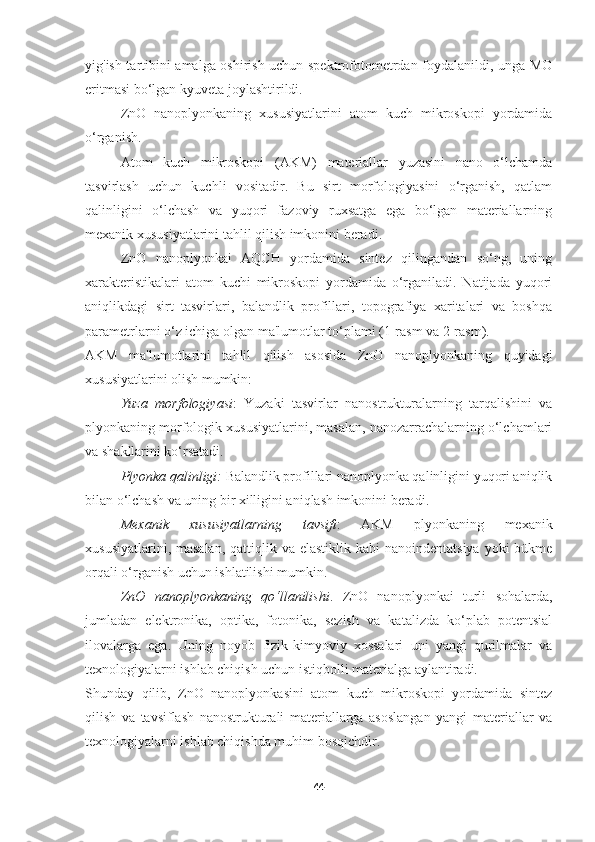 yig'ish tartibini amalga oshirish uchun spektrofotometrdan foydalanildi, unga MO
eritmasi bo‘lgan kyuveta joylashtirildi.
ZnO   nanoplyonkaning   xususiyatlarini   atom   kuch   mikroskopi   yordamida
o‘rganish.
Atom   kuch   mikroskopi   (AKM)   materiallar   yuzasini   nano   o‘lchamda
tasvirlash   uchun   kuchli   vositadir.   Bu   sirt   morfologiyasini   o‘rganish,   qatlam
qalinligini   o‘lchash   va   yuqori   fazoviy   ruxsatga   ega   bo‘lgan   materiallarning
mexanik xususiyatlarini tahlil qilish imkonini beradi.
ZnO   nanoplyonkai   AQCH   yordamida   sintez   qilingandan   so‘ng,   uning
xarakteristikalari   atom   kuchi   mikroskopi   yordamida   o‘rganiladi.   Natijada   yuqori
aniqlikdagi   sirt   tasvirlari,   balandlik   profillari,   topografiya   xaritalari   va   boshqa
parametrlarni o‘z ichiga olgan ma'lumotlar to‘plami (1-rasm va 2-rasm).
AKM   ma'lumotlarini   tahlil   qilish   asosida   ZnO   nanoplyonkaning   quyidagi
xususiyatlarini olish mumkin:
Yuza   morfologiyasi :   Yuzaki   tasvirlar   nanostrukturalarning   tarqalishini   va
plyonkaning morfologik xususiyatlarini, masalan, nanozarrachalarning o‘lchamlari
va shakllarini ko‘rsatadi.
Plyonka qalinligi:  Balandlik profillari nanoplyonka qalinligini yuqori aniqlik
bilan o‘lchash va uning bir xilligini aniqlash imkonini beradi.
Mexanik   xususiyatlarning   tavsifi :   AKM   plyonkaning   mexanik
xususiyatlarini, masalan,  qattiqlik va elastiklik kabi  nanoindentatsiya yoki  bükme
orqali o‘rganish uchun ishlatilishi mumkin.
ZnO   nanoplyonkaning   qo‘llanilishi .   ZnO   nanoplyonkai   turli   sohalarda,
jumladan   elektronika,   optika,   fotonika,   sezish   va   katalizda   ko‘plab   potentsial
ilovalarga   ega.   Uning   noyob   fizik-kimyoviy   xossalari   uni   yangi   qurilmalar   va
texnologiyalarni ishlab chiqish uchun istiqbolli materialga aylantiradi.
Shunday   qilib,   ZnO   nanoplyonkasini   atom   kuch   mikroskopi   yordamida   sintez
qilish   va   tavsiflash   nanostrukturali   materiallarga   asoslangan   yangi   materiallar   va
texnologiyalarni ishlab chiqishda muhim bosqichdir.
44 