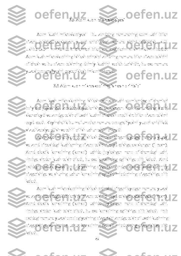 3.5 Atom kuch mikroskopiyasi
Atom   kuchi   mikroskopiyasi   -   bu   zondning   namunaning   atom   uchi   bilan
o‘zaro   ta'siriga   asoslangan   yuqori   aniqlikdagi   namuna   sirtini   tekshirish   usuli.
Ushbu   usul   1   nm   ichida   o‘lchamlari   bilan   sirt   tasvirlarini   olish   imkonini   beradi.
Atom kuch mikroskopining ishlash printsipi zondning namuna bilan o‘zaro ta'sirini
o‘lchash   va   bu   o‘zaro   ta'sirning   doimiy   kuchini   saqlab   turishdir,   bu   esa   namuna
yuzasi topografiyasini qayta tiklash imkonini beradi.
3.6 Atom kuch mikroskopining ishlash printsipi
Atom   kuch   mikroskopining   ishlash   printsipi   uchi   atomlarning   o‘lchamlari
bo‘yicha   joylashgan   zonddan   foydalanishga   asoslangan.   Prob   namunaning   sirtini
skanerlaydi va zondga ta'sir qiluvchi kuchni o‘lchash orqali sirt bilan o‘zaro ta'sirni
qayd   etadi.   Keyinchalik   bu   ma'lumotlar   namuna   topografiyasini   yuqori   aniqlikda
vizualizatsiya qilish va tahlil qilish uchun tahlil qilinadi.
Atom kuch mikroskopining ishlash printsipi o‘rganilayotgan namuna yuzasi
va zond o‘rtasidagi  kuchlarning o‘zaro ta'sirini  qayd etishga  asoslangan  (1-rasm).
Zond   elastik   konsolning   (konsol)   uchida   joylashgan   nano   o‘lchamdagi   uchi.
Probga   sirtdan   kuch   ta'sir   qiladi,   bu   esa   konsolning   egilishiga   olib   keladi.   Zond
ostidagi namuna yuzasi topologiyasining o‘zgarishi zondga ta'sir qiluvchi kuchning
o‘zgarishiga   va   shuning   uchun   konsolning   egilishi   miqdorining   o‘zgarishiga   olib
keladi.
Atom kuch mikroskopining ishlash printsipi o‘rganilayotgan namuna yuzasi
va zond o‘rtasidagi  kuchlarning o‘zaro ta'sirini  qayd etishga  asoslangan  (1-rasm).
Zond   elastik   konsolning   (konsol)   uchida   joylashgan   nano   o‘lchamdagi   uchi.
Probga   sirtdan   kuch   ta'sir   qiladi,   bu   esa   konsolning   egilishiga   olib   keladi.   Prob
ostidagi namuna yuzasi topologiyasining o‘zgarishi zondga ta'sir qiluvchi kuchning
o‘zgarishiga   va   shuning   uchun   konsolning   egilishi   miqdorining   o‘zgarishiga   olib
keladi.
45 