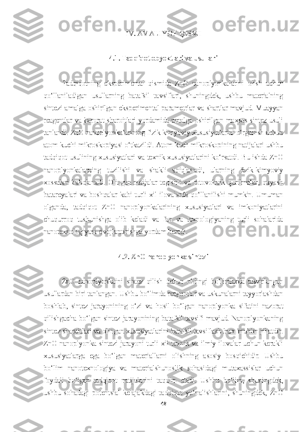 IV. AMALIYOT QISMI
4.1. Tadqiqot obyektlari va usullari
Tadqiqotning   eksperimental   qismida   ZnO   nanoplyonkalarini   olish   uchun
qo‘llaniladigan   usullarning   batafsil   tavsiflari,   shuningdek,   ushbu   materialning
sintezi amalga oshirilgan eksperimental  parametrlar va shartlar mavjud. Muayyan
reagentlar  va harorat  sharoitlari  yordamida amalga oshirilgan maxsus  sintez usuli
tanlandi. ZnO nanoplyonkalarining fizik-kimyoviy xususiyatlarini o‘rganish uchun
atom kuchi mikroskopiyasi o‘tkazildi. Atom kuch mikroskopining natijalari ushbu
tadqiqot usulining xususiyatlari  va texnik xususiyatlarini ko‘rsatdi. Bu ishda ZnO
nanoplyonkalarning   tuzilishi   va   shakli   aniqlanadi,   ularning   fizik-kimyoviy
xossalari   baholanadi.   Olingan   natijalar   tegishli   va   fotovoltaik   qurilmalar,   quyosh
batareyalari   va   boshqalar   kabi   turli   xil   ilovalarda   qo‘llanilishi   mumkin.  Umuman
olganda,   tadqiqot   ZnO   nanoplyonkalarining   xususiyatlari   va   imkoniyatlarini
chuqurroq   tushunishga   olib   keladi   va   fan   va   texnologiyaning   turli   sohalarida
nanotexnologiyani rivojlantirishga yordam beradi.
4.2. ZnO nanoplyonka sintezi
ZnO   nanoplyonkaini   sintez   qilish   uchun   oldingi   bo‘limlarda   tasvirlangan
usullardan biri tanlangan. Ushbu bo‘limda reagentlar va uskunalarni tayyorlashdan
boshlab,   sintez   jarayonining   o‘zi   va   hosil   bo‘lgan   nanoplyonka   sifatini   nazorat
qilishgacha   bo‘lgan   sintez   jarayonining   batafsil   tavsifi   mavjud.   Nanoplyonkaning
sintez sharoitlari va olingan xususiyatlarini batafsil tavsiflash ham muhim jihatdir.
ZnO   nanoplyonka   sintezi   jarayoni   turli   xil   texnik   va  ilmiy  ilovalar   uchun  kerakli
xususiyatlarga   ega   bo‘lgan   materiallarni   olishning   asosiy   bosqichidir.   Ushbu
bo‘lim   nanotexnologiya   va   materialshunoslik   sohasidagi   mutaxassislar   uchun
foydali   bo‘lgan   tadqiqot   natijalarini   taqdim   etadi.   Ushbu   bo‘lim,   shuningdek,
ushbu   sohadagi   potentsial   kelajakdagi   tadqiqot   yo‘nalishlarini,   shuningdek,   ZnO
48 