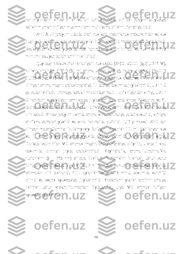 nanoplyonkaini   sintez   qilish   va   uni   turli   sohalarda   qo‘llash   jarayonida   yuzaga
kelishi mumkin bo‘lgan muammolarni muhokama qilishni o‘z ichiga oladi.
ZnO ALD jarayoni odatda dietil rux kabi organik rux prekursoridan va suv
bug'i yoki  kislorod kabi  gazsimon yoki bug'li  kislorod manbalaridan foydalanadi.
Reaksiyalar   substrat   yuzasida   past   haroratlarda   sodir   bo‘ladi   va   rux   oksidining
monomolekulyar qatlamlarini hosil qiladi. 
Quyidagi   prekursorlar   ishlatilgan:   rux   asetat   (Zn(CH
3 COOH)
2)   (0,0216   M),
polivinilpirolidon   (PVP)   (50   ml   eritma   uchun   0,05   g),   natriy   gidroksid   (NaOH)
(0,025   M,   0,0375   M,   0;05   M).   Distillangan   suvga   rux   asetat   va   PVP   qo‘shildi.
Olingan eritma magnit aralashtirgichga 10 daqiqa davomida joylashtirildi, u 70 ° C
ga qadar isitiladi. Eritmaga kerakli miqdordagi NaOH qo‘shilgandan so‘ng, u 70 °
C   haroratni   saqlaydigan   termostatga   joylashtirildi,   u   erda   sintez   30   daqiqa   va   60
daqiqa davomida sodir bo‘ldi. NaOH qo‘shilganda darhol Zn(OH)
2  hosil bo‘lishiga
olib keladi. Sintez jarayoni oxirida eritma xona haroratiga qadar sovutildi, so‘ngra
cho‘kma   zarralari   yuvildi   va   xona   haroratida   quritildi.   0,02   g   massali   ZnO   dan
olingan materiallarning fotokimyoviy faolligini  o‘rganish 100 ml  distillangan  suv
va   10   ppm   bo‘yoq   konsentratsiyasida   amalga   oshirildi.   Nurlangandan   so‘ng,
fotokatalizator   bilan   MO   eritmasi   magnit   aralashtirgichga   qo‘yilib,   u   erda   1   soat
davomida   qorong'i   joyda   aralashtiriladi.   Keyinchalik,   eritma   ultrabinafsha
nurlanishni   ( l   =   365   nm)   chiqara   boshladi.   Nurlanishni   boshlash   uchun   zarur
bo‘lgan vaqtni hisobga olgan holda, 3 ml hajmdagi namunalar muntazam ravishda
eritmadan   olib   tashlandi,   4000   aylanish   tezligida   5   minut   davomida   santrifüj
qilindi   va   kvarts   kyuvetasiga   joylashtirildi.   Spektrlarni   yig'ish   tartibini   amalga
oshirish   uchun   spektrofotometrdan   foydalanildi,   unga   MO   eritmasi   bo‘lgan
kyuveta joylashtirildi.
49 