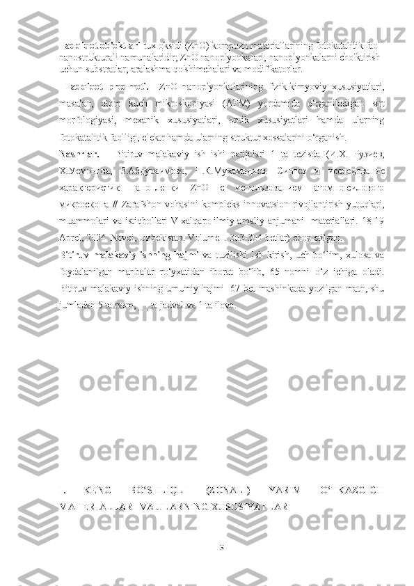 Tadqiqot ob'ektlari  rux oksidi (ZnO) kompozit materiallarining fotokatalitik faol 
nanostrukturali namunalaridir; ZnO nanoplyonkalari; nanoplyonkalarni cho'ktirish 
uchun substratlar; aralashma qo'shimchalari va modifikatorlar.
  Tadqiqot   predmeti.     ZnO   nanoplyonkalarining   fizik-kimyoviy   xususiyatlari,
masalan,   atom   kuch   mikroskopiyasi   (AFM)   yordamida   o‘rganiladigan   sirt
morfologiyasi,   mexanik   xususiyatlari,   optik   xususiyatlari   hamda   ularning
fotokatalitik faolligi, elektr hamda ularning struktur xossalarini o‘rganish.
Nashrlar.       Bitiruv   malakaviy   ish   ishi   natijalari   1   ta   tezisda   ( И . Х .   Рузиев ,
Х.Усмонова,   З.Абдураимова,   Н.К.Мухамадиев .   Синтез   и   исследование
характеристик   нанопленки   ZnO   с   использованием   атомно-силового
микроскопа   //   Zarafshon   vohasini   kompleks   innovatsion   rivojlantirish   yutuqlari,
muammolari   va  istiqbollari   V-xalqaro   ilmiy-amaliy   anjumani     materiallari.  18-19
Aprel, 2024  Navoi, Uzbekistan. Volume I. 303-304 betlar) chop etilgan.
Bitiruv   malakaviy   ishning   hajmi   va   tuzilishi   Ish   kirish,   uch   bo‘lim,   xulosa   va
foydalanilgan   manbalar   ro‘yxatidan   iborat   bo‘lib,   65   nomni   o‘z   ichiga   oladi.
Bitiruv malakaviy ishning umumiy hajmi   67 bet mashinkada yozilgan matn, shu
jumladan 5 ta rasm, __ ta jadval va 1 ta ilova.
I.   KENG   BO‘SHLIQLI   (ZONALI)   YARIM   O‘TKAZGICH
MATERIALLARI VA ULARNING XUSUSIYATLARI
 
5 