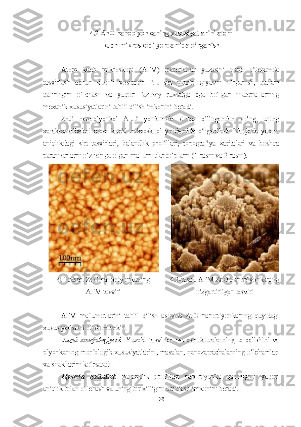 4.2 ZnO nanoplyonkaning xususiyatlarini atom 
kuch mikroskopi yordamida o‘rganish
Atom   kuch   mikroskopi   (AFM)   materiallar   yuzasini   nano   o‘lchamda
tasvirlash   uchun   kuchli   vositadir.   Bu   sirt   morfologiyasini   o‘rganish,   qatlam
qalinligini   o‘lchash   va   yuqori   fazoviy   ruxsatga   ega   bo‘lgan   materiallarning
mexanik xususiyatlarini tahlil qilish imkonini beradi.
ZnO   nanoplyonkai   ALD   yordamida   sintez   qilingandan   so‘ng,   uning
xarakteristikalari   atom   kuchi   mikroskopi   yordamida   o‘rganiladi.   Natijada   yuqori
aniqlikdagi   sirt   tasvirlari,   balandlik   profillari,   topografiya   xaritalari   va   boshqa
parametrlarni o‘z ichiga olgan ma'lumotlar to‘plami (1-rasm va 2-rasm).
4.1-rasm. ZnO nanoplyonkaning 
AFM tasviri 4.2-rasm. AFM ZnO nanoplyonkaning
o‘zgartirilgan tasviri
AFM   ma'lumotlarini   tahlil   qilish   asosida   ZnO   nanoplyonkaning   quyidagi
xususiyatlarini olish mumkin:
Yuzai   morfologiyasi :   Yuzaki   tasvirlar   nanostrukturalarning   tarqalishini   va
plyonkaning morfologik xususiyatlarini, masalan, nanozarrachalarning o‘lchamlari
va shakllarini ko‘rsatadi.
Plyonka   qalinligi :   Balandlik   profillari   nanoplyonka   qalinligini   yuqori
aniqlik bilan o‘lchash va uning bir xilligini aniqlash imkonini beradi.
50 