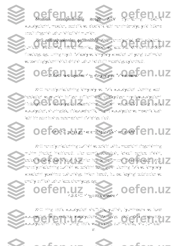 Mexanik   xususiyatlarning   tavsifi :   AFM   plyonkaning   mexanik
xususiyatlarini,   masalan,   qattiqlik   va   elastiklik   kabi   nanoindentsiya   yoki   bükme
orqali o‘rganish uchun ishlatilishi mumkin.
ZnO   nanoplyonkaning   qo‘llanilishi .   ZnO   nanoplyonkai   turli   sohalarda,
jumladan   elektronika,   optika,   fotonika,   sezish   va   katalizda   ko‘plab   potentsial
ilovalarga ega. Uning noyob fizikaviy va kimyoviy xossalari uni yangi qurilmalar
va texnologiyalarni ishlab chiqish uchun istiqbolli materialga aylantiradi.
4.3 ZnO nanoplyonkaning kimyoviy va fizik xossalari
ZnO   nanoplyonkalarining   kimyoviy   va   fizik   xususiyatlari   ularning   xatti-
harakatlari   va   mumkin   bo‘lgan   qo‘llanilishini   aniqlaydigan   noyob   xususiyatlarni
ifodalaydi.   Bu   xususiyatlar   materialning   tuzilishi   va   tarkibi,   uning   optik
xususiyatlari,   shuningdek,   o‘tkazuvchanlik,   magnit   xususiyatlar   va   mexanik   kuch
kabi bir qator boshqa parametrlarni o‘z ichiga oladi.
4.4 ZnO nanoplyonkalarning tuzilishi va tarkibi
ZnO nanoplyonkalarining tuzilishi va tarkibi ushbu materialni o‘rganishning
muhim   jihatlari   hisoblanadi.   Ular   atomik   qadoqlash,   kristall   panjara   o‘sishi,
aralashmalar   va   tuzilishdagi   nuqsonlar   haqida   ma'lumotni   o‘z   ichiga   oladi.   ZnO
nanoplyonkalarining   tuzilishi   va   tarkibini   tahlil   qilish   ularning   fizik   va   kimyoviy
xossalarini   yaxshiroq   tushunishga   imkon   beradi,   bu   esa   keyingi   tadqiqotlar   va
amaliy qo‘llash uchun katta ahamiyatga ega.
4.5 ZnO ning optik xossalari
ZnO   ning   optik   xususiyatlari   shaffoflik,   yutilish,   lyuminesans   va   lazer
xususiyatlari   kabi   spektral   xususiyatlarni   o‘z   ichiga   oladi.   ZnO   ning   optik
xususiyatlarini   o‘rganish   uning   optik   va   elektron   qurilmalarda,   shu   jumladan
51 