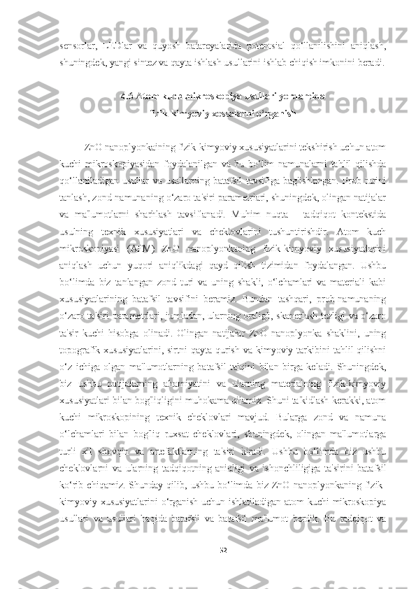 sensorlar,   LEDlar   va   quyosh   batareyalarida   potentsial   qo‘llanilishini   aniqlash,
shuningdek, yangi sintez va qayta ishlash usullarini ishlab chiqish imkonini beradi.
4.6 Atom kuch mikroskopiya usullari yordamida 
fizik-kimyoviy xossalarni o‘rganish
ZnO nanoplyonkaining fizik-kimyoviy xususiyatlarini tekshirish uchun atom
kuchi   mikroskopiyasidan   foydalanilgan   va   bu   bo‘lim   namunalarni   tahlil   qilishda
qo‘llaniladigan   usullar   va   usullarning   batafsil   tavsifiga   bag'ishlangan.   Prob   turini
tanlash, zond-namunaning o‘zaro ta'siri parametrlari, shuningdek, olingan natijalar
va   ma'lumotlarni   sharhlash   tavsiflanadi.   Muhim   nuqta   -   tadqiqot   kontekstida
usulning   texnik   xususiyatlari   va   cheklovlarini   tushuntirishdir.   Atom   kuch
mikroskopiyasi   (AFM)   ZnO   nanoplyonkaning   fizik-kimyoviy   xususiyatlarini
aniqlash   uchun   yuqori   aniqlikdagi   qayd   qilish   tizimidan   foydalangan.   Ushbu
bo‘limda   biz   tanlangan   zond   turi   va   uning   shakli,   o‘lchamlari   va   materiali   kabi
xususiyatlarining   batafsil   tavsifini   beramiz.   Bundan   tashqari,   prob-namunaning
o‘zaro ta'siri parametrlari, jumladan, ularning oralig'i, skanerlash tezligi va o‘zaro
ta'sir   kuchi   hisobga   olinadi.   Olingan   natijalar   ZnO   nanoplyonka   shaklini,   uning
topografik xususiyatlarini, sirtni  qayta  qurish  va kimyoviy tarkibini  tahlil  qilishni
o‘z   ichiga   olgan   ma'lumotlarning   batafsil   talqini   bilan   birga   keladi.   Shuningdek,
biz   ushbu   natijalarning   ahamiyatini   va   ularning   materialning   fizik-kimyoviy
xususiyatlari bilan bog'liqligini muhokama qilamiz. Shuni ta'kidlash kerakki, atom
kuchi   mikroskopining   texnik   cheklovlari   mavjud.   Bularga   zond   va   namuna
o‘lchamlari   bilan   bog'liq   ruxsat   cheklovlari,   shuningdek,   olingan   ma'lumotlarga
turli   xil   shovqin   va   artefaktlarning   ta'siri   kiradi.   Ushbu   bo‘limda   biz   ushbu
cheklovlarni   va   ularning   tadqiqotning   aniqligi   va   ishonchliligiga   ta'sirini   batafsil
ko‘rib   chiqamiz.   Shunday   qilib,   ushbu   bo‘limda   biz   ZnO   nanoplyonkaning   fizik-
kimyoviy xususiyatlarini o‘rganish uchun ishlatiladigan atom kuchi  mikroskopiya
usullari   va   usullari   haqida   batafsil   va   batafsil   ma'lumot   berdik.   Bu   tadqiqot   va
52 