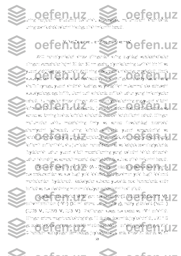 uning   natijalarini   chuqurroq   tushunish,   shuningdek,   ma'lumotlarni   sharhlashda
uning texnik cheklovlarini hisobga olish imkonini beradi.
V.   Natijalar va ularning muhokamasi
ZnO   nanoplyonkalari   sintez   qilingandan   so‘ng   quyidagi   xarakteristikalar
olingan: zarrachalar hajmi 20 dan 50 nm gacha, plyonkalarning tuzilishi bir hil va
yuqori zichlikka ega va tarkibi ZnO ning stexiometrik nisbatiga mos keladi. Optik
xususiyatlarni   o‘rganish   shuni   ko‘rsatdiki,   hosil   bo‘lgan   nanoplyonkalar   keng
shaffof   oynaga,   yuqori   sindirish   kuchiga   va   yorug'likni   mukammal   aks   ettiruvchi
xususiyatlarga ega bo‘lib, ularni turli sohalarda qo‘llash uchun yangi imkoniyatlar
ochadi.   Bu   natijalar   Sintez   qilingan   ZnO   nanoplyonkalarining   eng   yuqori   sifatini
ko‘rsatadi,   bu   esa   uni   turli   sohalarda,   jumladan   elektronika,   optika,   kataliz   va
sanoat va fanning boshqa ko‘plab sohalarida qo‘llash istiqbollarini ochadi. Olingan
ma'lumotlar   ushbu   materialning   ilmiy   va   sanoat   ilovalaridagi   potentsial
ahamiyatini   ko‘rsatadi,   uning   ko‘plab   sohalarda   yuqori   samaradorligi   va
istiqbollarini tasdiqlaydi. Olingan natijalar, shuningdek, ZnO nanoplyonkalari keng
ko‘lamli   qo‘llanilishi,   shu   jumladan   nanoelektronika   va   kelajak   texnologiyalarida
foydalanish   uchun   yuqori   sifatli   materiallarning   yangi   avlodini   ishlab   chiqarish
uchun ishonchli va samarali material ekanligi haqida xulosa qilish imkonini beradi.
ZnO atom qavatini cho‘ktirish (ALD) jarayoni odatda dietil rux kabi organik
rux   prekursoridan   va   suv   bug'i   yoki   kislorod   kabi   gazsimon   yoki   bug'li   kislorod
manbalaridan   foydalanadi.   Reaksiyalar   substrat   yuzasida   past   haroratlarda   sodir
bo‘ladi va rux oksidining monomolekulyar qatlamlarini hosil qiladi. 
Quyidagi prekursorlar ishlatilgan:  rux asetat  (Zn(CH
3 COOH)
2 ) (0,0216 M),
polivinilpirolidon   (PVP)   (50   ml   eritma   uchun   0,05   g),   natriy   gidroksid   (NaOH)
(0,025   M,   0,0375   M,   0;05   M).   Distillangan   suvga   rux   asetat   va   PVP   qo‘shildi.
Olingan eritma magnit aralashtirgichga 10 daqiqa davomida joylashtirildi, u 70 ° C
ga qadar isitiladi. Eritmaga kerakli miqdordagi NaOH qo‘shilgandan so‘ng, u 70 °
C   haroratni   saqlaydigan   termostatga   joylashtirildi,   u   erda   sintez   30   daqiqa   va   60
53 