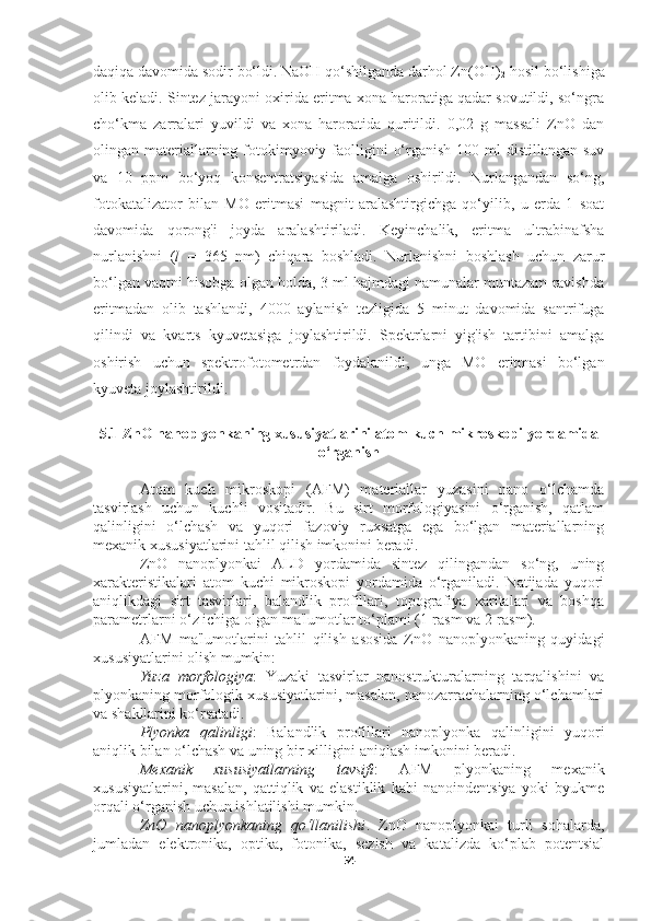 daqiqa davomida sodir bo‘ldi. NaOH qo‘shilganda darhol Zn(OH)
2  hosil bo‘lishiga
olib keladi. Sintez jarayoni oxirida eritma xona haroratiga qadar sovutildi, so‘ngra
cho‘kma   zarralari   yuvildi   va   xona   haroratida   quritildi.   0,02   g   massali   ZnO   dan
olingan materiallarning fotokimyoviy faolligini  o‘rganish 100 ml  distillangan  suv
va   10   ppm   bo‘yoq   konsentratsiyasida   amalga   oshirildi.   Nurlangandan   so‘ng,
fotokatalizator   bilan   MO   eritmasi   magnit   aralashtirgichga   qo‘yilib,   u   erda   1   soat
davomida   qorong'i   joyda   aralashtiriladi.   Keyinchalik,   eritma   ultrabinafsha
nurlanishni   ( l   =   365   nm)   chiqara   boshladi.   Nurlanishni   boshlash   uchun   zarur
bo‘lgan vaqtni hisobga olgan holda, 3 ml hajmdagi namunalar muntazam ravishda
eritmadan   olib   tashlandi,   4000   aylanish   tezligida   5   minut   davomida   santrifuga
qilindi   va   kvarts   kyuvetasiga   joylashtirildi.   Spektrlarni   yig'ish   tartibini   amalga
oshirish   uchun   spektrofotometrdan   foydalanildi,   unga   MO   eritmasi   bo‘lgan
kyuveta joylashtirildi.
5.1 ZnO nanoplyonkaning xususiyatlarini atom kuch mikroskopi yordamida
o‘rganish
Atom   kuch   mikroskopi   (AFM)   materiallar   yuzasini   nano   o‘lchamda
tasvirlash   uchun   kuchli   vositadir.   Bu   sirt   morfologiyasini   o‘rganish,   qatlam
qalinligini   o‘lchash   va   yuqori   fazoviy   ruxsatga   ega   bo‘lgan   materiallarning
mexanik xususiyatlarini tahlil qilish imkonini beradi.
ZnO   nanoplyonkai   ALD   yordamida   sintez   qilingandan   so‘ng,   uning
xarakteristikalari   atom   kuchi   mikroskopi   yordamida   o‘rganiladi.   Natijada   yuqori
aniqlikdagi   sirt   tasvirlari,   balandlik   profillari,   topografiya   xaritalari   va   boshqa
parametrlarni o‘z ichiga olgan ma'lumotlar to‘plami (1-rasm va 2-rasm).
AFM   ma'lumotlarini   tahlil   qilish   asosida   ZnO   nanoplyonkaning   quyidagi
xususiyatlarini olish mumkin:
Yuza   morfologiya :   Yuzaki   tasvirlar   nanostrukturalarning   tarqalishini   va
plyonkaning morfologik xususiyatlarini, masalan, nanozarrachalarning o‘lchamlari
va shakllarini ko‘rsatadi.
Plyonka   qalinligi :   Balandlik   profillari   nanoplyonka   qalinligini   yuqori
aniqlik bilan o‘lchash va uning bir xilligini aniqlash imkonini beradi.
Mexanik   xususiyatlarning   tavsifi :   AFM   plyonkaning   mexanik
xususiyatlarini,   masalan,   qattiqlik   va   elastiklik   kabi   nanoindentsiya   yoki   byukme
orqali o‘rganish uchun ishlatilishi mumkin.
ZnO   nanoplyonkaning   qo‘llanilishi .   ZnO   nanoplyonkai   turli   sohalarda,
jumladan   elektronika,   optika,   fotonika,   sezish   va   katalizda   ko‘plab   potentsial
54 