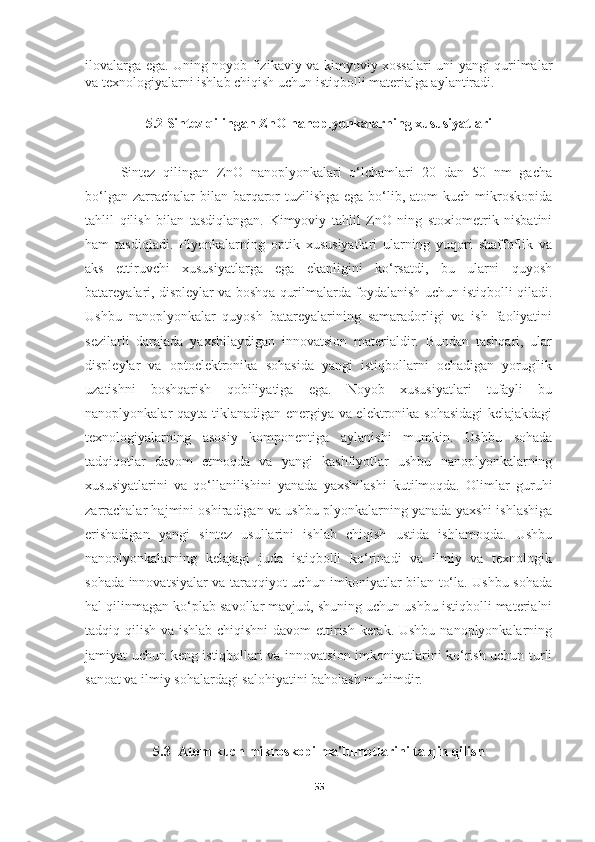 ilovalarga ega. Uning noyob fizikaviy va kimyoviy xossalari uni yangi qurilmalar
va texnologiyalarni ishlab chiqish uchun istiqbolli materialga aylantiradi.
5.2 Sintez qilingan ZnO nanoplyonkalarning xususiyatlari
Sintez   qilingan   ZnO   nanoplyonkalari   o‘lchamlari   20   dan   50   nm   gacha
bo‘lgan zarrachalar  bilan barqaror  tuzilishga  ega bo‘lib, atom  kuch  mikroskopida
tahlil   qilish   bilan   tasdiqlangan.   Kimyoviy   tahlil   ZnO   ning   stoxiometrik   nisbatini
ham   tasdiqladi.   Plyonkalarning   optik   xususiyatlari   ularning   yuqori   shaffoflik   va
aks   ettiruvchi   xususiyatlarga   ega   ekanligini   ko‘rsatdi,   bu   ularni   quyosh
batareyalari, displeylar va boshqa qurilmalarda foydalanish uchun istiqbolli qiladi.
Ushbu   nanoplyonkalar   quyosh   batareyalarining   samaradorligi   va   ish   faoliyatini
sezilarli   darajada   yaxshilaydigan   innovatsion   materialdir.   Bundan   tashqari,   ular
displeylar   va   optoelektronika   sohasida   yangi   istiqbollarni   ochadigan   yorug'lik
uzatishni   boshqarish   qobiliyatiga   ega.   Noyob   xususiyatlari   tufayli   bu
nanoplyonkalar qayta tiklanadigan energiya va elektronika sohasidagi  kelajakdagi
texnologiyalarning   asosiy   komponentiga   aylanishi   mumkin.   Ushbu   sohada
tadqiqotlar   davom   etmoqda   va   yangi   kashfiyotlar   ushbu   nanoplyonkalarning
xususiyatlarini   va   qo‘llanilishini   yanada   yaxshilashi   kutilmoqda.   Olimlar   guruhi
zarrachalar hajmini oshiradigan va ushbu plyonkalarning yanada yaxshi ishlashiga
erishadigan   yangi   sintez   usullarini   ishlab   chiqish   ustida   ishlamoqda.   Ushbu
nanoplyonkalarning   kelajagi   juda   istiqbolli   ko‘rinadi   va   ilmiy   va   texnologik
sohada innovatsiyalar va taraqqiyot uchun imkoniyatlar bilan to‘la. Ushbu sohada
hal qilinmagan ko‘plab savollar mavjud, shuning uchun ushbu istiqbolli materialni
tadqiq qilish va ishlab chiqishni  davom  ettirish kerak. Ushbu nanoplyonkalarning
jamiyat uchun keng istiqbollari va innovatsion imkoniyatlarini ko‘rish uchun turli
sanoat va ilmiy sohalardagi salohiyatini baholash muhimdir.
5.3  Atom kuch mikroskopi ma'lumotlarini talqin qilish
55 