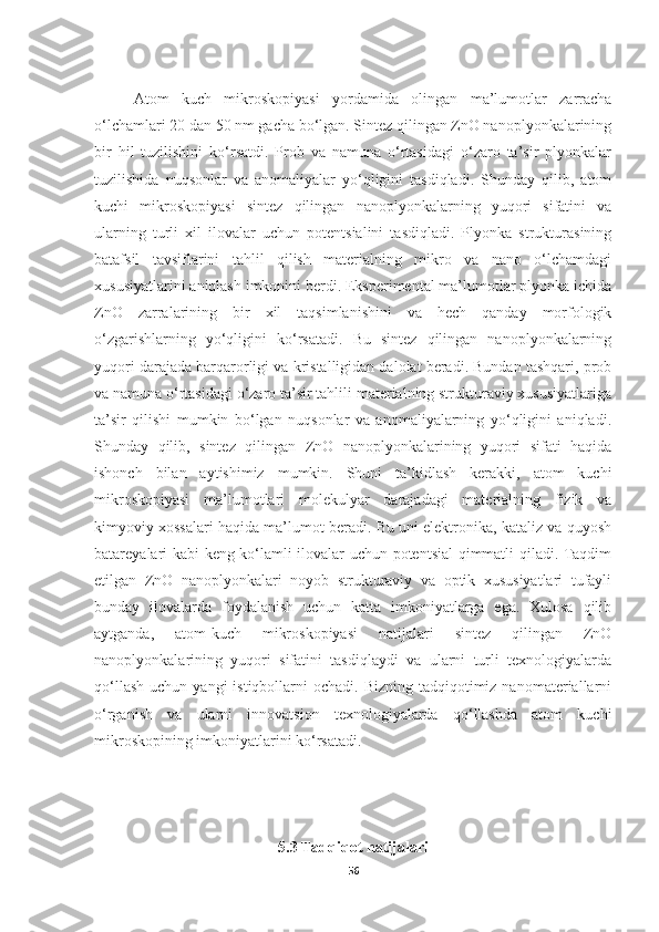 Atom   kuch   mikroskopiyasi   yordamida   olingan   ma’lumotlar   zarracha
o‘lchamlari 20 dan 50 nm gacha bo‘lgan. Sintez qilingan ZnO nanoplyonkalarining
bir   hil   tuzilishini   ko‘rsatdi.   Prob   va   namuna   o‘rtasidagi   o‘zaro   ta’sir   plyonkalar
tuzilishida   nuqsonlar   va   anomaliyalar   yo‘qligini   tasdiqladi.   Shunday   qilib,   atom
kuchi   mikroskopiyasi   sintez   qilingan   nanoplyonkalarning   yuqori   sifatini   va
ularning   turli   xil   ilovalar   uchun   potentsialini   tasdiqladi.   Plyonka   strukturasining
batafsil   tavsiflarini   tahlil   qilish   materialning   mikro   va   nano   o‘lchamdagi
xususiyatlarini aniqlash imkonini berdi. Eksperimental ma’lumotlar plyonka ichida
ZnO   zarralarining   bir   xil   taqsimlanishini   va   hech   qanday   morfologik
o‘zgarishlarning   yo‘qligini   ko‘rsatadi.   Bu   sintez   qilingan   nanoplyonkalarning
yuqori darajada barqarorligi va kristalligidan dalolat beradi. Bundan tashqari, prob
va namuna o‘rtasidagi o‘zaro ta’sir tahlili materialning strukturaviy xususiyatlariga
ta’sir   qilishi   mumkin   bo‘lgan   nuqsonlar   va   anomaliyalarning   yo‘qligini   aniqladi.
Shunday   qilib,   sintez   qilingan   ZnO   nanoplyonkalarining   yuqori   sifati   haqida
ishonch   bilan   aytishimiz   mumkin.   Shuni   ta’kidlash   kerakki,   atom   kuchi
mikroskopiyasi   ma’lumotlari   molekulyar   darajadagi   materialning   fizik   va
kimyoviy xossalari haqida ma’lumot beradi. Bu uni elektronika, kataliz va quyosh
batareyalari kabi keng ko‘lamli ilovalar uchun potentsial qimmatli qiladi. Taqdim
etilgan   ZnO   nanoplyonkalari   noyob   strukturaviy   va   optik   xususiyatlari   tufayli
bunday   ilovalarda   foydalanish   uchun   katta   imkoniyatlarga   ega.   Xulosa   qilib
aytganda,   atom-kuch   mikroskopiyasi   natijalari   sintez   qilingan   ZnO
nanoplyonkalarining   yuqori   sifatini   tasdiqlaydi   va   ularni   turli   texnologiyalarda
qo‘llash  uchun  yangi   istiqbollarni   ochadi.  Bizning  tadqiqotimiz  nanomateriallarni
o‘rganish   va   ularni   innovatsion   texnologiyalarda   qo‘llashda   atom   kuchi
mikroskopining imkoniyatlarini ko‘rsatadi.
5.3 Tadqiqot natijalari
56 