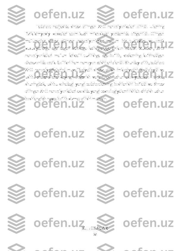 Tadqiqot   natijasida   sintez   qilingan   ZnO   nanoplyonkalari   olindi.   Ularning
fizik-kimyoviy   xossalari   atom-kuch   mikroskopi   yordamida   o‘rganildi.   Olingan
ma'lumotlar   sintez   qilingan   nanoplyonkalar   ma'lum   bir   tuzilishga   va   optik
xususiyatlarga   ega   degan   xulosaga   kelishimizga   imkon   beradi.   Xususan,   ZnO
nanoplyonkalari   ma'lum   kristalli   tuzilishga   ega   bo‘lib,   spektrning   ko‘rinadigan
diapazonida optik faollikni ham namoyon etishi aniqlandi. Shunday qilib, tadqiqot
ZnO   nanoplyonkalarini   muvaffaqiyatli   sintez   qilish   imkoniyatini   tasdiqlaydi   va
ushbu   materiallarni   keyingi   o‘rganish   va   qo‘llash   uchun   asos   yaratadi.   Tajriba,
shuningdek,   ushbu   sohadagi   yangi   tadqiqotlarning   boshlanishi   bo‘ladi   va   Sintez
qilingan ZnO nanoplyonkalari asosida yangi texnologiyalarni ishlab chiqish uchun
boshlang'ich nuqta bo‘lib xizmat qilishi mumkin.
XULOSALAR
57 