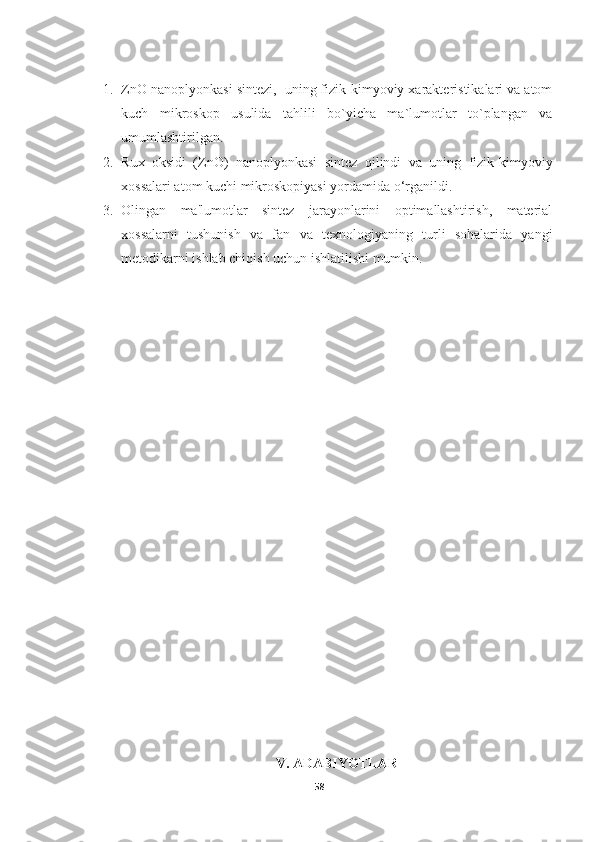 1. ZnO nanoplyonkasi sintezi,  uning fizik-kimyoviy xarakteristikalari va atom
kuch   mikroskop   usulida   tahlili   bo`yicha   ma`lumotlar   to`plangan   va
umumlashtirilgan.
2. R ux   oksidi   (ZnO)   nanoplyonkasi   sintez   qilindi   va   uning   fizik-kimyoviy
xossalari atom kuchi mikroskopiyasi yordamida o‘rganildi. 
3. Olingan   ma'lumotlar   sintez   jarayonlarini   optimallashtirish,   material
xossalarni   tushunish   va   fan   va   texnologiyaning   turli   sohalarida   yangi
metodikarni ishlab chiqish uchun ishlatilishi mumkin.
V. ADABIYOTLAR
58 