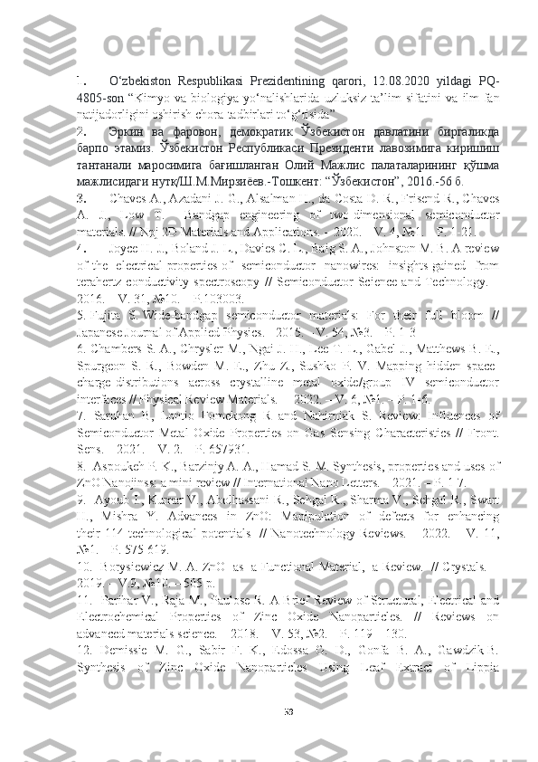 1. O ‘ zbekiston   Respublikasi   Prezidentining   qarori ,   12.08.2020   yildagi   PQ -
4805- son   “ Kimyo   va   biologiya   yo ‘ nalishlarida   uzluksiz   ta ’ lim   sifatini   va   ilm - fan
natijadorligini   oshirish   chora - tadbirlari   to ‘ g ‘ risida ”
2. Эркин   ва   фаровон,   демократик   Ўзбекистон   давлатини   биргаликда
барпо   этамиз.   Ўзбекистон   Республикаси   Президенти   лавозимига   киришиш
тантанали   маросимига   бағишланган   Олий   Мажлис   палаталарининг   қўшма
мажлисидаги нутқ/Ш.М.Мирзиёев.-Тошкент: “Ўзбекистон”, 2016.-56 б.
3. Chaves A., Azadani J. G., Alsalman H., da Costa D. R., Frisend R., Chaves
A.   J.,   Low   T.     Bandgap   engineering   of   two-dimensional   semiconductor
materials. // Npj 2D Materials and Applications. – 2020. – V. 4, №1. – P. 1-21.  
4. Joyce H. J., Boland J. L., Davies C. L., Baig S. A., Johnston M. B. A review
of  the   electrical  properties of    semiconductor    nanowires:    insights gained   from
terahertz   conductivity   spectroscopy   //   Semiconductor   Science   and   Technology.   –
2016. – V. 31, №10. – P.103003.  
5. Fujita   S. Wide-bandgap   semiconductor   materials:   For   their   full   bloom   //
Japanese Journal of Applied Physics. - 2015. – V. 54, №3. – P. 1-3 
6. Chambers S. A., Chrysler M., Ngai J. H., Lee T.-L., Gabel J., Matthews B. E.,
Spurgeon   S.   R.,   Bowden   M.   E.,   Zhu   Z.,   Sushko   P.   V.   Mapping   hidden   space-
charge   distributions     across     crystalline     metal     oxide/group     IV     semiconductor
interfaces // Physical Review Materials.  – 2022. – V. 6, №1. – P. 1-6. 
7.  Saruhan  B,  Lontio  Fomekong  R  and  Nahirniak  S.  Review:  Influences  of
Semiconductor   Metal   Oxide   Properties   on   Gas   Sensing   Characteristics   //   Front.
Sens. – 2021. – V. 2. – P. 657931.  
8.  Aspoukeh P. K., Barzinjy A. A., Hamad S. M. Synthesis, properties and uses of
ZnO Nanojinss: a mini review // International Nano Letters. – 2021. – Р. 1-7. 
9.   Ayoub I., Kumar V., Abolhassani  R., Sehgal R., Sharma V., Sehgal R., Swart
H.,    Mishra     Y.    Advances     in    ZnO:     Manipulation     of     defects     for     enhancing
their   114   technological   potentials     //   Nanotechnology   Reviews.   –   2022.   –   V.   11,
№1. – P. 575-619.   
10.   Borysiewicz M. A. ZnO   as   a Functional Material,   a Review.   // Crystals.   -
2019. – V.9, №10. – 505 р.  
11.   Parihar V., Raja M., Paulose R. A Brief Review of Structural, Electrical and
Electrochemical     Properties     of     Zinc     Oxide     Nanoparticles.     //     Reviews     on
advanced materials science. – 2018. – V. 53, №2. – P. 119 – 130. 
12.  Demissie  M.  G.,  Sabir  F.  K.,  Edossa  G.  D.,  Gonfa  B.  A.,  Gawdzik B.
Synthesis     of     Zinc     Oxide     Nanoparticles     Using     Leaf     Extract     of     Lippia
59 