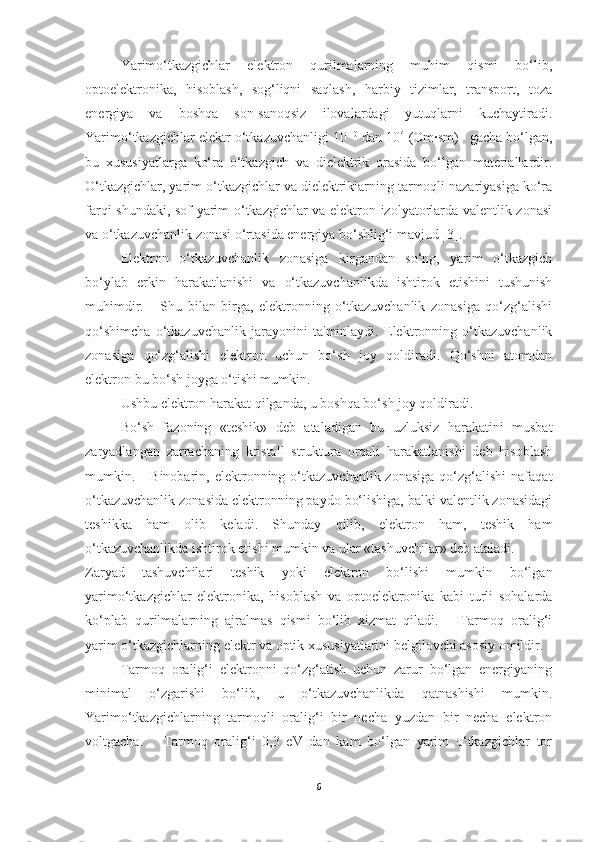 Yarimo‘tkazgichlar   elektron   qurilmalarning   muhim   qismi   bo‘lib,
optoelektronika,   hisoblash,   sog‘liqni   saqlash,   harbiy   tizimlar,   transport,   toza
energiya   va   boshqa   son-sanoqsiz   ilovalardagi   yutuqlarni   kuchaytiradi.
Yarimo‘tkazgichlar elektr o‘tkazuvchanligi 10 -10
 dan 10 4
 (Om·sm) -1
 gacha bo‘lgan,
bu   xususiyatlarga   ko‘ra   o‘tkazgich   va   dielektrik   orasida   bo‘lgan   materiallardir.
O‘tkazgichlar, yarim o‘tkazgichlar va dielektriklarning tarmoqli nazariyasiga ko‘ra
farqi shundaki, sof yarim o‘tkazgichlar va elektron izolyatorlarda valentlik zonasi
va o‘tkazuvchanlik zonasi o‘rtasida energiya bo‘shlig‘i mavjud [3]. 
Elektron   o‘tkazuvchanlik   zonasiga   kirgandan   so‘ng,   yarim   o‘tkazgich
bo‘ylab   erkin   harakatlanishi   va   o‘tkazuvchanlikda   ishtirok   etishini   tushunish
muhimdir.       Shu   bilan   birga,   elektronning   o‘tkazuvchanlik   zonasiga   qo‘zg‘alishi
qo‘shimcha   o‘tkazuvchanlik   jarayonini   ta'minlaydi.   Elektronning   o‘tkazuvchanlik
zonasiga   qo‘zg‘alishi   elektron   uchun   bo‘sh   joy   qoldiradi.   Qo‘shni   atomdan
elektron bu bo‘sh joyga o‘tishi mumkin. 
Ushbu elektron harakat qilganda, u boshqa bo‘sh joy qoldiradi. 
Bo‘sh   fazoning   «teshik»   deb   ataladigan   bu   uzluksiz   harakatini   musbat
zaryadlangan   zarrachaning   kristall   struktura   orqali   harakatlanishi   deb   hisoblash
mumkin.      Binobarin,  elektronning  o‘tkazuvchanlik  zonasiga  qo‘zg‘alishi   nafaqat
o‘tkazuvchanlik zonasida elektronning paydo bo‘lishiga, balki valentlik zonasidagi
teshikka   ham   olib   keladi.   Shunday   qilib,   elektron   ham,   teshik   ham
o‘tkazuvchanlikda ishtirok etishi mumkin va ular «tashuvchilar» deb ataladi. 
Zaryad   tashuvchilari   teshik   yoki   elektron   bo‘lishi   mumkin   bo‘lgan
yarimo‘tkazgichlar   elektronika,   hisoblash   va   optoelektronika   kabi   turli   sohalarda
ko‘plab   qurilmalarning   ajralmas   qismi   bo‘lib   xizmat   qiladi.       Tarmoq   oralig‘i
yarim o‘tkazgichlarning elektr va optik xususiyatlarini belgilovchi asosiy omildir. 
Tarmoq   oralig‘i   elektronni   qo‘zg‘atish   uchun   zarur   bo‘lgan   energiyaning
minimal   o‘zgarishi   bo‘lib,   u   o‘tkazuvchanlikda   qatnashishi   mumkin.
Yarimo‘tkazgichlarning   tarmoqli   oralig‘i   bir   necha   yuzdan   bir   necha   elektron
voltgacha.       Tarmoq   oralig‘i   0,3   eV   dan   kam   bo‘lgan   yarim   o‘tkazgichlar   tor
6 