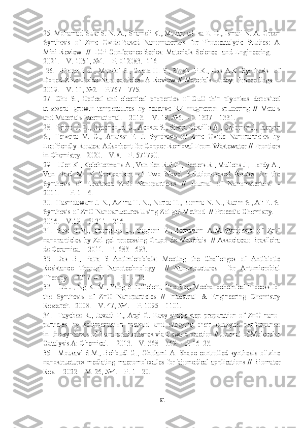 25. Mohamad Sukr S. N. A., Shameli K., Mohamed Isa E. D., Ismail N. A. Green
Synthesis   of   Zinc   Oxide-Based   Nanomaterials   for   Photocatalytic   Studies:   A
Mini  Review    //    IOP Conference Series:  Materials Science    and Engineering.   –
2021. – V. 1051, №1. – P. 012083.  116 
  26.     Bharat   T.C.,   Mondal   S.,   Gupta   H.   S.,   Singh     P.K.,   Das   A.K.   Synthesis     of
Doped   Zinc   Oxide   Nanoparticles:   A   Review   //   Materials   Today:   Proceedings.   –
2019. – V. 11, №2. – Р.767 – 775.  
27.  Cho  S.,  Optical  and  electrical  properties  of  CuO  thin  plyonkas  deposited
at several  growth  temperatures  by  reactive  RF  magnetron  sputtering  //  Metals
and Materials International. – 2013. – V. 19, №6. – Р. 1327 – 1331. 
28.   Primo J. O., Bittencourt C., Acosta S., Sierra-Castillo A., Colomer J., Jaerger
S.,   Teixeira   V.   C.,   Anaissi   F.   J.   Synthesis   of   Zinc   Oxide   Nanoparticles   by
Ecofriendly Routes: Adsorbent for Copper Removal From Wastewater // Frontiers
in Chemistry. -2020. – V.8. – P. 571790.   
29.   Elen K., Kelchtermans A., Van den Rul H., Peeters R., Mullens J., Hardy A.,
Van   Bael   M.   K. Comparison   of   Two   Novel   Solution-Based   Routes   for   the
Synthesis     of     Equiaxed     ZnO     Nanoparticles     //     Journal     of     Nanomaterials.     –
2011.  –  Р. 1 – 6.  
30.  Hasnidawani J. N., Azlina H. N., Norita H., Bonnia N. N., Ratim S., Ali E. S.
Synthesis of ZnO Nanostructures Using Zol-gel Method  // Procedia Chemistry.  -
2016. – V.19. – Р.211 – 216.  
31.   Savi   B.M., Rodrigues   L., Uggioni   E., Bernardin   A.M. Synthesis   of   ZnO
nanoparticles  by  Zol-gel  processing  Grupo  de  Materiais     //   Associacao  Brasileira
de Ceramica. – 2011. – Р. 683 - 693. 
32.   Das   B.,   Patra   S. Antimicrobials:   Meeting   the   Challenges   of   Antibiotic
Resistance   Through   Nanotechnology     //   Nanostructures     for   Antimicrobial
Therapy.  - 2017. – V.1. – Р. 1 – 22.  
33.     Lu J., Ng K. M., Yang S. Efficient, One-Step Mechanochemical Process for
the   Synthesis   of   ZnO   Nanoparticles   //   Industrial   &   Engineering   Chemistry
Research. -2008. – V. 47, №4. – Р. 1095 – 1101. 
34.     Tayebee   R.,   Javadi   F.,   Argi   G.   Easy   single-step   preparation   of   ZnO   nano-
particles   by   sedimentation   method   and   studying   their   catalytic   performance
in  the synthesis of 2-aminothiophenes via Gewald reaction // Journal of Molecular
Catalysis A: Chemical. – 2013. – V. 368 – 369. – Р. 16–23.  
35.     Mousavi   S.M.,   Behbudi   G.,   Gholami   A.   Shape-controlled   synthesis   of   zinc
nanostructures mediating macromolecules for biomedical applications // Biomater
Res. – 2022. – V. 26, №4. – Р. 1 - 20.
61 