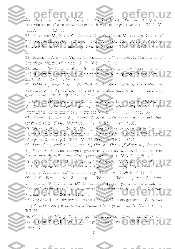 36.     Wang     L.,     Tian     X.,     Yang     S.,     Xu     Z.,     Wang     W.,     Bai     X.   Dynamic
nanomechanics   of   zinc   oxide   nanowires     //   Applied   Physics   Letters.   –   2012.   -V.
100, №16. – Р. 163110.  
37.     Yoshitake   M.,   Naoto   K.,   Kunihito   K.   Liquid   Phase   Morphology   Control   of
ZnO   Nanowires,   Ellipse   Particles,   Hexagonal   Rods,   and   Particle   in   Aqueous
Solutions // International Scholarly Research Notices. – 2012. – V. 2012. – V. 1 –
6.  
38.   Sadraei R. A Simple Method for Preparation of Nano-sized ZnO // Journal of
Chemistry- Materials Science. – 2016. –V.5. – P. 45 – 50.  
39.   Serpone N., Dondi D., Albini A. Inorganic and organic UV filters: Their role
and   efficacy   in   sunscreens   and   suncare   products   //   Inorganica   Chimica   Acta.   -
2007. –V. 360, №3. –Р. 794–802.   
40.   Sabir    S.,   Arshad   M.,    Chaudhari    S.   K.   Zinc   Oxide   Nanoparticles   for
Revolutionizing     Agriculture:     Synthesis     and     Applications     //     The     Scientific
World Journal. -2014. – V. 2014. –Р. 1–8.  
41. Kumar V., Masudy-Panah S., Tan C. C., Wong T. K. S., Chi D. Z., Dalapati G.
K.     Copper     oxide     based     low     cost     thin     film     solar     cells     //     IEEE     5th
International Nanoelectronics Conference (INEC). – 2013. -Р. 443-445. 122 
42.     Kumar     R.,     Umar     A.,     Kumar     G.   Zinc     oxide     nanostructure-based     dye-
sensitized solar cells // J. Mater Sci. -2017. –V. 52. –Р. 4743–4795.  
43.  Wang  L.;  Liu  F.,  Cai  X., Ma  T.,  Jiang  Ch. Indium  Zinc  Oxide  Electron
Transport Layer for High-Performance Planar Perovskite Solar Cells // The Journal
of Physical Chemistry C. -2018. –V. 122, №50. –Р.  28491–28496.  
44.   Samuel E., Londhe P. U., Joshi B., Kim M., Kim K., Swihart M., Chaure N.
B.,   Yoon   S.   S.   Electrosprayed   graphene   decorated   with   ZnO   nanoparticles
for supercapacitors // Journal of Alloys and Compounds. –V. 741. –Р.781-791.  
45.  Jayaraman T., Salla S., Palaniyandy N., Arumugam M., Arunachalam  P., Kim
H.-S.   A   Review   on   ZnO   Nanostructured   Materials:   Energy,   Environmental   and
Biological Applications // Nanotechnology. -2019. – V. 30, №39. –P. 392001.  
46.   Li   S.,   Wen   J.,   Mo   X.,   Long   H.,   Wang   H.,   Wang   J.,   Fang   G. Three-
dimensional    MnO2   nanowire/ZnO   Nanojins   arrays   hybrid   nanostructure   for
high-performance   and   flexible   supercapacitor   electrode   //   Journal   of   Power
Sources. -2014. –V. 256. –Р. 206–211. 
47. Ling Zhu. Room–temperature gas sensing of ZnO–based gas sensor: A review /
Ling Zhu, Wen Zeng // Sensors and Actuators A: Physical – 2017. – Vol. 267. – P.
242–261. 
48.   Zhong     Lin     Wang.     Zinc     oxide     nanostructures:     growth,     properties     and
applications/   Zhong   Lin   Wang     /   J.   Phys.   Condens.   Matter   –   2004.   –   Vol.   16   –
P.829–858. 
62 