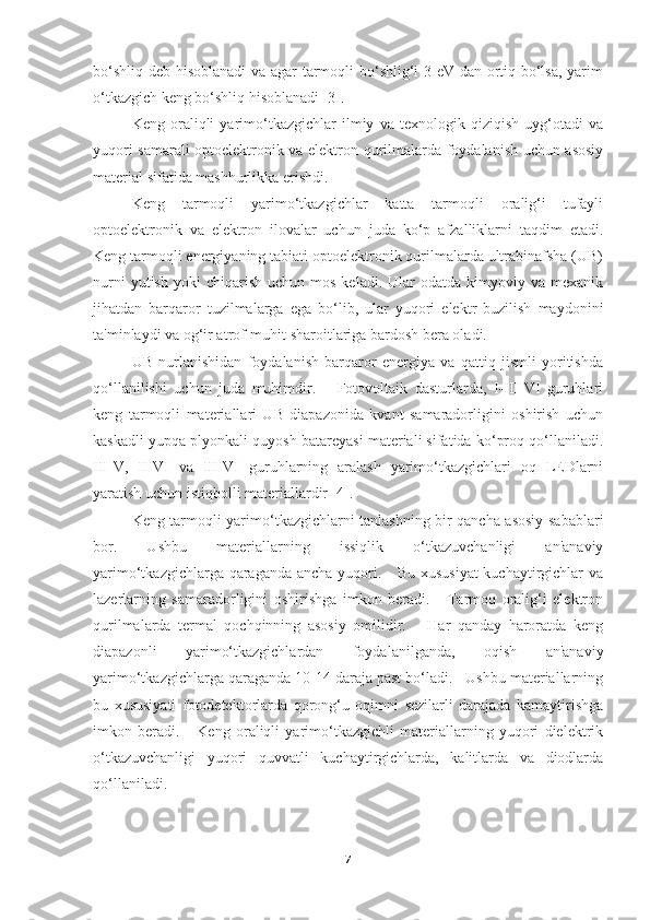 bo‘shliq deb hisoblanadi va agar tarmoqli bo‘shlig‘i 3 eV dan ortiq bo‘lsa, yarim
o‘tkazgich keng bo‘shliq hisoblanadi [3].
Keng   oraliqli   yarimo‘tkazgichlar   ilmiy   va   texnologik   qiziqish   uyg‘otadi   va
yuqori samarali optoelektronik va elektron qurilmalarda foydalanish uchun asosiy
material sifatida mashhurlikka erishdi. 
Keng   tarmoqli   yarimo‘tkazgichlar   katta   tarmoqli   oralig‘i   tufayli
optoelektronik   va   elektron   ilovalar   uchun   juda   ko‘p   afzalliklarni   taqdim   etadi.
Keng tarmoqli energiyaning tabiati optoelektronik qurilmalarda ultrabinafsha (UB)
nurni  yutish   yoki   chiqarish   uchun  mos  keladi.   Ular  odatda   kimyoviy  va  mexanik
jihatdan   barqaror   tuzilmalarga   ega   bo‘lib,   ular   yuqori   elektr   buzilish   maydonini
ta'minlaydi va og‘ir atrof-muhit sharoitlariga bardosh bera oladi.  
UB   nurlanishidan   foydalanish   barqaror   energiya   va   qattiq   jismli   yoritishda
qo‘llanilishi   uchun   juda   muhimdir.       Fotovoltaik   dasturlarda,   I-III-VI   guruhlari
keng   tarmoqli   materiallari   UB   diapazonida   kvant   samaradorligini   oshirish   uchun
kaskadli yupqa plyonkali quyosh batareyasi materiali sifatida ko‘proq qo‘llaniladi.
III-V,   II-VI   va   III-VI   guruhlarning   aralash   yarimo‘tkazgichlari   oq   LEDlarni
yaratish uchun istiqbolli materiallardir [4].  
Keng tarmoqli yarimo‘tkazgichlarni tanlashning bir qancha asosiy sabablari
bor.   Ushbu   materiallarning   issiqlik   o‘tkazuvchanligi   an'anaviy
yarimo‘tkazgichlarga qaraganda ancha yuqori.     Bu xususiyat  kuchaytirgichlar  va
lazerlarning   samaradorligini   oshirishga   imkon   beradi.       Tarmoq   oralig‘i   elektron
qurilmalarda   termal   qochqinning   asosiy   omilidir.       Har   qanday   haroratda   keng
diapazonli   yarimo‘tkazgichlardan   foydalanilganda,   oqish   an'anaviy
yarimo‘tkazgichlarga qaraganda 10-14 daraja past bo‘ladi.   Ushbu materiallarning
bu   xususiyati   fotodetektorlarda   qorong‘u   oqimni   sezilarli   darajada   kamaytirishga
imkon   beradi.       Keng   oraliqli   yarimo‘tkazgichli   materiallarning   yuqori   dielektrik
o‘tkazuvchanligi   yuqori   quvvatli   kuchaytirgichlarda,   kalitlarda   va   diodlarda
qo‘llaniladi. 
7 