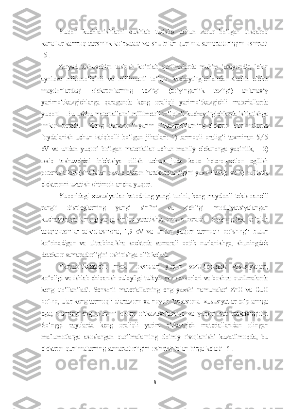 Yuqori   kuchlanishlarni   «ushlab   turish»   uchun   zarur   bo‘lgan   qisqaroq
kanallar kamroq qarshilik ko‘rsatadi va shu bilan qurilma samaradorligini oshiradi
[5].
Zaryad   tashuvchini   tashish   ko‘plab   qurilmalarda   muhim   jarayondir,   lekin
ayniqsa   mikroto‘lqinli   va   millimetrli   to‘lqin   kuchaytirgichlarida.   Kuchli   elektr
maydonlardagi   elektronlarning   tezligi   (to‘yinganlik   tezligi)   an'anaviy
yarimo‘tkazgichlarga   qaraganda   keng   oraliqli   yarimo‘tkazgichli   materiallarda
yuqori.   Bu ushbu materiallarni millimetrli to‘lqinli kuchaytirgichlarda ishlatishga
imkon   beradi.       Keng   diapazonli   yarim   o‘tkazgichlarning   elektron   qurilmalarda
foydalanish   uchun   istiqbolli   bo‘lgan   jihatlari:   1)   tarmoqli   oralig‘i   taxminan   5,45
eV   va   undan   yuqori   bo‘lgan   materiallar   uchun   manfiy   elektronga   yaqinlik;       2)
issiq   tashuvchini   in'ektsiya   qilish   uchun   juda   katta   heterounction   egilish
potentsiallari (shu bilan past elektron harakatchanligini yaxshilash); va 3) ballistik
elektronni uzatish ehtimoli ancha yuqori. 
Yuqoridagi xususiyatlar katodning yangi turini, keng maydonli tekis panelli
rangli   displeylarning   yangi   sinfini   va   zichligi   modulyatsiyalangan
kuchaytirgichlarning yangi sinfini yaratishga imkon beradi.     Shuningdek, ko‘plab
tadqiqotchilar   ta'kidlashicha,   1,9   eV   va   undan   yuqori   tarmoqli   bo‘shlig‘i   butun
ko‘rinadigan   va   ultrabinafsha   spektrda   samarali   optik   nurlanishga,   shuningdek
detektor samaradorligini oshirishga olib keladi.  
Yarimo‘tkazgichli   metall   oksidlari   yuqori   sezUBchanlik   xususiyatlari,
ko‘pligi va ishlab chiqarish qulayligi tufayli gaz sensorlari va boshqa qurilmalarda
keng   qo‘llaniladi.   Sensorli   materiallarning   eng   yaxshi   namunalari   ZnO   va   CuO
bo‘lib, ular keng tarmoqli diapazoni va noyob funktsional xususiyatlar to‘plamiga
ega;   ularning   eng   muhimi   elektr   o‘tkazuvchanligi   va   yuqori   sirt   reaktivligidir.
So‘nggi   paytlarda   keng   oraliqli   yarim   o‘tkazgich   materiallaridan   olingan
ma'lumotlarga   asoslangan   qurilmalarning   doimiy   rivojlanishi   kuzatilmoqda,   bu
elektron qurilmalarning samaradorligini oshirish bilan birga keladi [6].
8 