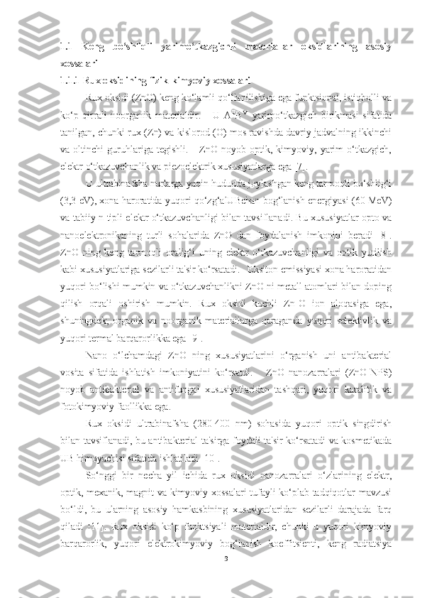 1.1   Keng   bo‘shliqli   yarimo‘tkazgichli   materiallar   oksidlarining   asosiy
xossalari 
1.1.1 Rux oksidining fizik-kimyoviy xossalari 
Rux oksidi (ZnO) keng ko‘lamli qo‘llanilishiga ega funktsional, istiqbolli va
ko‘p   qirrali   noorganik   materialdir.       U   A II
B VI
  yarimo‘tkazgich   birikmasi   sifatida
tanilgan, chunki rux (Zn) va kislorod (O) mos ravishda davriy jadvalning ikkinchi
va   oltinchi   guruhlariga   tegishli.       ZnO   noyob   optik,   kimyoviy,   yarim   o‘tkazgich,
elektr o‘tkazuvchanlik va piezoelektrik xususiyatlarga ega [7].
U ultrabinafsha nurlarga yaqin hududda joylashgan keng tarmoqli bo‘shlig‘i
(3,3 eV), xona haroratida yuqori qo‘zg‘alUBchan bog‘lanish energiyasi (60 MeV)
va tabiiy n-tipli elektr o‘tkazuvchanligi bilan tavsiflanadi. Bu xususiyatlar opto va
nanoelektronikaning   turli   sohalarida   ZnO   dan   foydalanish   imkonini   beradi   [8].
ZnO   ning   keng   tarmoqli   oralig‘i   uning   elektr   o‘tkazuvchanligi   va   optik   yutilish
kabi xususiyatlariga sezilarli ta'sir ko‘rsatadi.   Eksiton emissiyasi xona haroratidan
yuqori bo‘lishi mumkin va o‘tkazuvchanlikni ZnO ni metall atomlari bilan doping
qilish   orqali   oshirish   mumkin.   Rux   oksidi   kuchli   Zn-O   ion   aloqasiga   ega,
shuningdek,   organik   va   noorganik   materiallarga   qaraganda   yuqori   selektivlik   va
yuqori termal barqarorlikka ega [9].  
Nano   o‘lchamdagi   ZnO   ning   xususiyatlarini   o‘rganish   uni   antibakterial
vosita   sifatida   ishlatish   imkoniyatini   ko‘rsatdi.       ZnO   nanozarralari   (ZnO-NPS)
noyob   antibakterial   va   antifungal   xususiyatlaridan   tashqari,   yuqori   katalitik   va
fotokimyoviy faollikka ega. 
Rux   oksidi   ultrabinafsha   (280-400   nm)   sohasida   yuqori   optik   singdirish
bilan tavsiflanadi, bu antibakterial ta'sirga foydali ta'sir ko‘rsatadi va kosmetikada
UB himoyachisi sifatida ishlatiladi [10].
So‘nggi   bir   necha   yil   ichida   rux   oksidi   nanozarralari   o‘zlarining   elektr,
optik, mexanik, magnit va kimyoviy xossalari tufayli ko‘plab tadqiqotlar mavzusi
bo‘ldi,   bu   ularning   asosiy   hamkasbining   xususiyatlaridan   sezilarli   darajada   farq
qiladi   [11].   Rux   oksidi   ko‘p   funktsiyali   materialdir,   chunki   u   yuqori   kimyoviy
barqarorlik,   yuqori   elektrokimyoviy   bog‘lanish   koeffitsienti,   keng   radiatsiya
9 