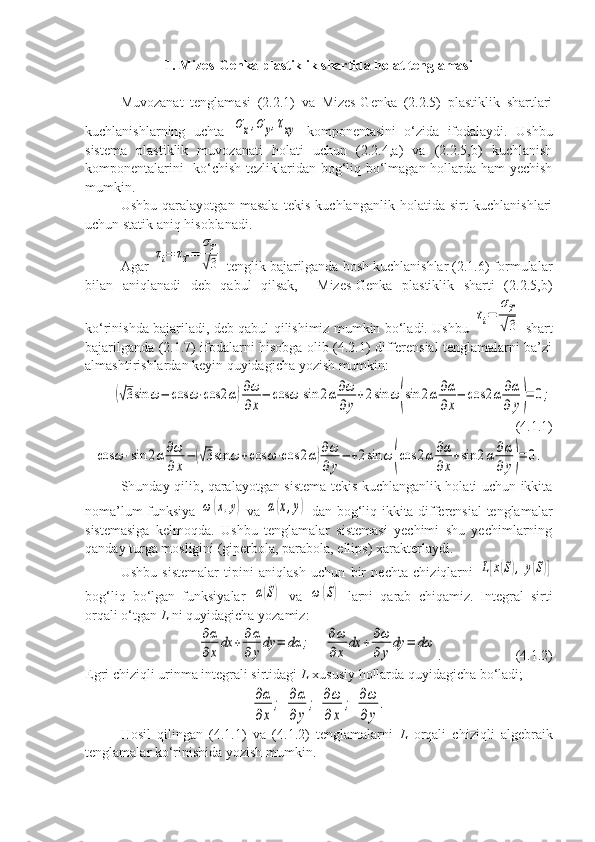 1. Mizes-Genka plastiklik shartida holat tenglamasi
Muvozanat   tenglamasi   (2.2.1)   va   Mizes-Genka   (2.2.5)   plastiklik   shartlari
kuchlanishlarning   uchta  σx,σy,τxy   komponentasini   o‘zida   ifodalaydi.   Ushbu
sistema   plastiklik   muvozanati   holati   uchun   (2.2.4,a)   va   (2.2.5,b)   kuchlanish
komponentalarini   ko‘chish tezliklaridan bog‘liq bo‘lmagan hollarda ham yechish
mumkin. 
Ushbu   qaralayotgan   masala   tekis   kuchlanganlik   holatida   sirt   kuchlanishlari
uchun statik aniq hisoblanadi. 
Agar 	
τi=	τT=	
σT
√3  tenglik bajarilganda bosh kuchlanishlar (2.1.6) formulalar
bilan   aniqlanadi   deb   qabul   qilsak,     Mizes-Genka   plastiklik   sharti   (2.2.5,b)
ko‘rinishda bajariladi, deb qabul qilishimiz mumkin bo‘ladi. Ushbu  	
τi=	
σT
√3   shart
bajarilganda (2.1.7) ifodalarni hisobga olib (4.2.1) differensial tenglamalarni ba’zi
almashtirishlardan keyin quyidagicha yozish mumkin:	
(√3sin	ω−	cos	ω⋅cos	2α)∂ω
∂x
−	cos	ω	sin	2α∂ω
∂y
+2sin	ω(sin	2α∂α
∂x
−	cos	2α	∂α
∂	y)=	0;
( 4.1.1)	
cos	ω⋅sin	2α∂ω
∂x
−	(√3sin	ω	+cos	ω⋅cos	2α)∂ω
∂y
−	+2sin	ω	(cos	2α∂α
∂x
+sin	2α∂α
∂y)=	0.
Shunday qilib, qaralayotgan sistema tekis kuchlanganlik holati uchun ikkita
noma’lum funksiya  	
ω	(x,y)   va  	α(x,y)   dan bog‘liq ikkita differensial tenglamalar
sistemasiga   kelmoqda.   Ushbu   tenglamalar   sistemasi   yechimi   shu   yechimlarning
qanday turga mosligini (giperbola, parabola, ellips) xarakterlaydi. 
Ushbu   sistemalar   tipini   aniqlash   uchun   bir   nechta   chiziqlarni  	
L[x(S),	y(S)]
bog‘liq   bo‘lgan   funksiyalar  	
α(S)   va  	ω	(S)   larni   qarab   chiqamiz.   Integral   sirti
orqali o‘tgan  L  ni quyidagicha yozamiz:	
∂α
∂x
dx	+	∂α
∂	y
dy	=	dα	;	∂ω
∂x	
dx	+∂ω
∂	y
dy	=	dω
. (4.1.2)
Egri chiziqli urinma integrali sirtidagi  L  xususiy hollarda quyidagicha bo‘ladi; 	
∂α
∂x
;	∂α
∂y
;	∂ω
∂x	
;	∂ω
∂y
.
Hosil   qilingan   (4.1.1)   va   (4.1.2)   tenglamalarni   L   orqali   chiziqli   algebraik
tenglamalar ko‘rinishida yozish mumkin.  