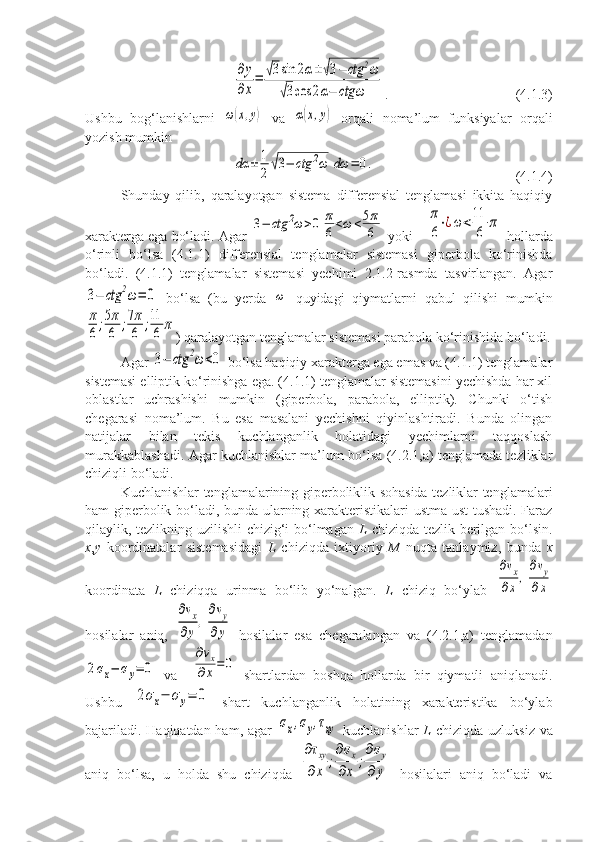 ∂y
∂x
=	√3sin	2α±	√3−	ctg	2ω	
√3cos	2α−	ctg	ω. (4.1.3)
Ushbu   bog‘lanishlarni  	
ω(x,y)   va  	α(x,y)   orqali   noma’lum   funksiyalar   orqali
yozish mumkin	
dα	±	1
2√3−	ctg	2ω	dω	=	0.
(4.1.4)
Shunday   qilib,   qaralayotgan   sistema   differensial   tenglamasi   ikkita   haqiqiy
xarakterga ega bo‘ladi. Agar 	
3−	ctg	2ω>0	π
6<ω	<5π
6  yoki   	
π
6
⋅¿ω	<11
6	
π  hollarda
o‘rinli   bo‘lsa   (4.1.1)   differensial   tenglamalar   sistemasi   giperbola   ko‘rinishda
bo‘ladi.   (4.1.1)   tenglamalar   sistemasi   yechimi   2.1.2-rasmda   tasvirlangan.   Agar	
3−	ctg	2ω=	0
  bo‘lsa   (bu   yerda  	ω   quyidagi   qiymatlarni   qabul   qilishi   mumkin	
π
6;5π
6	;7π
6	;11
6	π
) qaralayotgan tenglamalar sistemasi parabola ko‘rinishida bo‘ladi.
Agar 	
3−	ctg	2ω<0  bo‘lsa haqiqiy xarakterga ega emas va (4.1.1) tenglamalar
sistemasi elliptik ko‘rinishga ega. (4.1.1) tenglamalar sistemasini yechishda har xil
oblastlar   uchrashishi   mumkin   (giperbola,   parabola,   elliptik).   Chunki   o‘tish
chegarasi   noma’lum.   Bu   esa   masalani   yechishni   qiyinlashtiradi.   Bunda   olingan
natijalar   bilan   tekis   kuchlanganlik   holatidagi   yechimlarni   taqqoslash
murakkablashadi. Agar kuchlanishlar ma’lum bo‘lsa (4.2.1,a) tenglamada tezliklar
chiziqli bo‘ladi. 
Kuchlanishlar tenglamalarining giperboliklik sohasida tezliklar tenglamalari
ham giperbolik bo‘ladi, bunda ularning xarakteristikalari ustma-ust  tushadi. Faraz
qilaylik, tezlikning uzilishli chizig‘i bo‘lmagan   L   chiziqda tezlik berilgan bo‘lsin.
x , y   koordinatalar   sistemasidagi   L   chiziqda   ixtiyoriy   M   nuqta   tanlaymiz,   bunda   x
koordinata   L   chiziqqa   urinma   bo‘lib   yo‘nalgan.   L   chiziq   bo‘ylab  	
∂vx	
∂x,
∂vy	
∂x
hosilalar   aniq,  	
∂vx	
∂y
,
∂vy	
∂y   hosilalar   esa   chegaralangan   va   (4.2.1,a)   tenglamadan	
2σx−	σy=	0
  va    	
∂vx	
∂x=	0   shartlardan   boshqa   hollarda   bir   qiymatli   aniqlanadi.
Ushbu  	
2σx−	σy=	0   shart   kuchlanganlik   holatining   xarakteristika   bo‘ylab
bajariladi. Haqiqatdan ham, agar  	
σx,σy,τxy   kuchlanishlar   L   chiziqda uzluksiz va
aniq   bo‘lsa,   u   holda   shu   chiziqda  	
∂τxy	
∂x	
;
∂σx	
∂x	
;
∂σy	
∂	y   hosilalari   aniq   bo‘ladi   va 