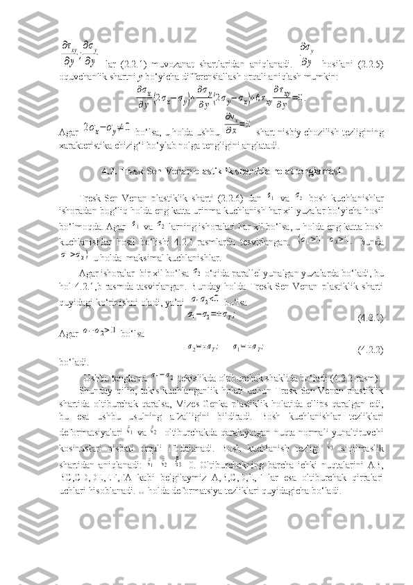 ∂τxy	
∂y	
;
∂σy	
∂y  lar   (2.2.1)   muvozanat   shartlaridan   aniqlanadi.  	
∂σy	
∂y   hosilani   (2.2.5)
oquvchanlik shartni  y  bo‘yicha differensiallash orqali aniqlash mumkin: 	
∂σx	
∂	y	(2σx−	σy)+
∂σy	
∂y	(2σy−	σx)+6τxy	
∂τxy	
∂	y	=	0.
Agar 	
2σx−	σy≠	0  bo‘lsa, u holda ushbu 	
∂vx	
∂x=	0  shart nisbiy chozilish tezligining
xarakteristika chizig‘i bo‘ylab nolga tengligini anglatadi. 
4.2. Tresk-Sen-Venan plastiklik shartida holat tenglamasi
Tresk-Sen-Venan   plastiklik   sharti   (2.2.6)   dan  	
σ1   va  	σ2   bosh   kuchlanishlar
ishoradan bog‘liq holda eng katta urinma kuchlanish har xil yuzalar bo‘yicha hosil
bo‘lmoqda. Agar  	
σ1  va 	σ2  larning ishoralari har xil bo‘lsa, u holda eng katta bosh
kuchlanishlar   hosil   bo‘lishi   4.2.1-rasmlarda   tesvirlangan.  	
(σ1>01	σ2>01   bunda	
σ1>σ2)
 u holda  maksimal kuchlanishlar.  
Agar ishoralar  bir xil bo‘lsa 	
σ2  o‘qida parallel yunalgan yuzalarda bo‘ladi, bu
hol   4.2.1,b-rasmda   tasvirlangan.   Bunday   holda   Tresk-Sen-Venan   plastiklik   sharti
quyidagi ko‘rinishni oladi, ya’ni  
σ1σ2<0  bo‘lsa 	
σ1−	σ2=±σT;
(4.2.1)
Agar 	
σ1⋅σ2>0  bo‘lsa	
σ2=±σT;
    	σ1=±σT; (4.2.2)
bo‘ladi. 
Ushbu tenglama 	
σ1−	σ2  tekislikda oltiburchak shaklida bo‘ladi (4.2.2-rasm). 
Shunday   qilib,   tekis   kuchlanganlik   holati   uchun   Tresk-Sen-Venan   plastiklik
shartida   oltiburchak   qaralsa,   Mizes-Genka   plastiklik   holatida   ellips   qaralgan   edi,
bu   esa   ushbu   usulning   afzalligini   bildiradi.   Bosh   kuchlanishlar   tezliklari
deformatsiyalari  	
ξ1   va  	ξ2    oltiburchakda qaralayotgan nuqta normali yunaltiruvchi
kosinuslari   nisbati   orqali   ifodalanadi.   Bosh   kuchlanish   tezligi  	
ξ3   siqilmaslik
shartidan   aniqlanadi:  	
ξ1 +	ξ2 +	ξ3 =0.   Oltiburchakning   barcha   ichki   nuqtalarini   AB,
BC,CD,DE,EF,FA   kabi   belgilaymiz   A,B,C,D,E,F   lar   esa   oltiburchak   qirralari
uchlari hisoblanadi. U holda deformatsiya tezliklari quyidagicha bo‘ladi.  