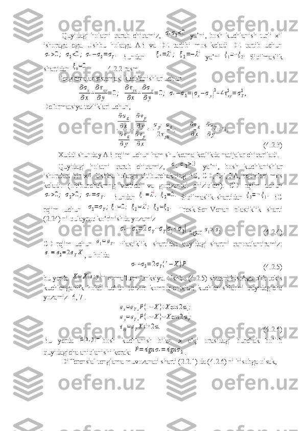 Quyidagi   holatni   qarab   chiqamiz,  σ1σ2<0   ya’ni,   bosh   kuchlanish   turli   xil
ishoraga   ega.   Ushbu   holatga   AB   va   DE   tartibi   mos   keladi   DE   tartib   uchun	
σ1>0;	σ2<0;	σ1−σ2=σT.
  Bundan      	ξ1=	λ¿;	ξ2=−	λ¿   ya’ni  	ξ1=−ξ2.   Siqilmaslik
shartidan 	
ξ0=0.            4.2.2-rasm.
Tenglamalar sistemasi kuchlanishlar uchun 	
∂σx	
∂x	+
∂τxy	
∂y	=	0;	
∂τyx	
∂x	+
∂σy	
∂	y	=	0;	σ1−	σ2=	(σx−	σy)2+4τxy
2=	σT
2,
Deformatsiya tezliklari uchun, 	
∂σx	
∂x	−	
∂vy	
∂	y	
∂vx	
∂	y+
∂vy	
∂x	
=	
σy−	σx	
2τyx	
;	
∂vx	
∂x	+
∂σy	
∂y	=	0,
  (4.2.3)
Xuddi shunday AB rejim uchun ham shu ketma-ketlikda natijalar chiqariladi. 
Quyidagi   holatni   qarab   chiqamiz,  	
σ1⋅σ2>0   ya’ni,   bosh   kuchlanishlar
ishoralari   bir   xil.   Ushbu   holatga   oltiburchakning   BC,   CD,   EF,   FA,   rejimlari   mos
keladi.   (oltiburchakning   vertical   va   gorizontal   chiziqlari).   CD   rejim   uchun	
σ1>0;	σ2>0;	σ1=σT.
    Bundan  	ξ1=λ¿,	ξ2=0.   Siqilmaslik   shartidan  	ξ3=−	ξ1.   BC
rejim   uchun  	
σ2=σT;	ξ1=0;	ξ2=	λ¿;	ξ3=ξ2.   Tresk-Sen-Venan   plastiklik   sharti
(2.24) ni qulayroq ko‘rinishda yozamiz 	
σ1−	σ2=	2σY−σT|σ1+σ2|
 agar 	σ1≥	σ2                        (4.2.4)  
CD   rejim   uchun  	
σ1=	σT.   Plastiklik     shartidan   quyidagi   shartni   qanoatlantiramiz:	
σ1=	σ2=2σTX
, u holda
 	
σ1+σ2=	2σT(1−	X	)P                                           (4.2.5)
bu yerda 	
X=	X(x:y)− noma’lum funksiya. Ushbu (4.2.5) shartni hisobga olib tekis
kuchlanganlik   holati   uchun   tenzor   komponentalari   kuchlanishlarini   quyidagicha
yozamiz [6, 7]. 	
σx=σT[P(1−	X)+X	cos	2α];	
σy=σT[P(1−	X)−	X	cos	2α];	
τxy=σTXsin	2α.
(4.2.6)
Bu   yerda  	
α(x,y)− bosh   kuchlanish   bilan   x   o‘qi   orasidagi   burchak   bo‘lib
quyidagicha aniqlanishi kerak: 	
P=	sign	σ1=	sign	σ2 . 
Differensial tenglama muvozanati sharti (2.2.1) da (4.2.6) ni hisobga olsak,  