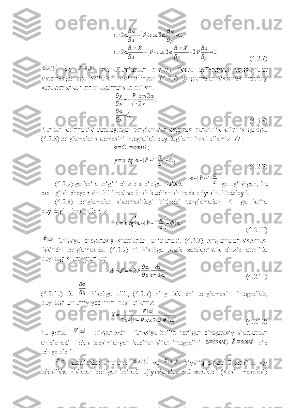 sin	2α∂α
∂x−(P+cos	2α)∂α
∂y=0;	
sin	2α∂ln	X	
∂x	−(P+cos	2α)∂ln	X	
∂y	+2P∂x
∂y=	0.(4.2.7)	
α(x;y)
  va  	X(x,y)   noma’lumlardan   bog‘liq   ikkita   differensial   tenglamalar
sistemasiga   ega   bo‘ldik.   Hosil   qilingan   (4.2.7)   tenglamalar   sistemasi   haqiqiy
xarakteristikali bir oilaga mansub bo‘lsin. 
 	
∂y
∂x=−P+cos	2α	
sin	2α	;	
∂α
∂x=0. (4.2.8)
Bundan ko‘rinadiki qaralayotgan tenglamalar sistemasi parabolik ko‘rinishga ega.
(4.2.8) tenglamalar sistemasini integrallab quyidagilarni hosil qilamiz [77]:	
α=C1=	const	;	
y=	x⋅tg	[α+(P+1)π
4	]+C2.
(4.2.9)
(4.2.9) ga ko‘ra to‘g‘ri chiziq   x   o‘qiga nisbatan  	
α+(P+1)π
4   ga og‘ishgan, bu
esa og‘ish chegarasini bildiradi va bosh kuchlanish traektoriyasini ifodalaydi. 
(4.2.8)   tenglamalar   sistemasidagi   birinchi   tenglamadan   [6]   ga   ko‘ra
quyidagini hosil qilamiz
   	
y=	xtg	[α+(P+1)π
4]+Φ	(α). (4.2.10)	
Φ(α)
-funksiya   chegaraviy   shartlardan   aniqlanadi.   (4.2.7)   tenglamalar   sistemasi
ikkinchi   tenglamasida.   (4.2.9)   ni   hisobga   olsak   xarakteristik   chiziq   atrofida
quyidagi shart bajariladi 	
dln	X=−2P∂α
∂x⋅	dx
sin	2α.
(4.2.11)
(4.2.10)   da  	
∂α
∂x   hisobga   olib,   (4.2.7)   ning   ikkinchi   tenglamasini   integrallab,
quyidagi umumiy yechimni hosil qilamiz:	
X=	Ψ	(α)	
2x+(1−	Pcos	2α)Φ'(α)
,
(4.2.12)
bu   yerda    	
Ψ	(α)   -   o‘zgaruvchi     funksiya   bo‘lib   berilgan   chegaraviy   shartlardan
aniqlanadi.   Tekis   taqsimlangan   kuchlanishlar   integralini  	
α=	сonst	;	X=const   o‘q
ichiga oladi. 	
Ψ	(α)
  shartlardan   aniqlanib  	α(x;y)   va  	X(x,y)   qiyshiq   chiziq   C   atrofida   x,y
tekislikka   nisbatan   berilgan   bo‘ladi.   Qiyshiq   chiziq   C   xarakteri   (Koshi   masalasi) 