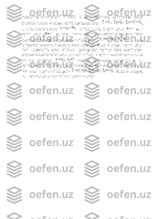 masalaning   aniqmasligini   bildiradi.   C   va   F   rejimlarda   deformatsiya   tezligi
(burchak   nuqtalar-singulyar   rejim)   quyidagiga   teng:    ξ1=	λ1
¿;	ξ2=	λ2
¿;	ξ3=−	λ1
¿−	λ2
¿ ,
u   holda   plastiklik   sharti  	
σ1=	σ2=	Pσ	T   bo‘ladi;   bunda   C   rejim   uchun  	P=±1   va   F
rejimi   uchun  	
P=−1   ga   teng.   Prizma   uchining   oquvchanligidan   yana   ikkita
qushimcha   funksiya   kiritish   kerak   bo‘ladi,   ya’ni    	
σx=	σy=	σT;	τxy=	0.   U   holda
differensial   tenglama   muvozanat   sharti   bajariladi.   Xuddi   shunday   F   rejimi   uchun
ham   oquvchanlik   qarab   chiqiladi.   Qaralayotgan   rejimlar   tekis   taqsimlangan
gidrostatik kuchlanishlar uchun qoniqarli bo‘ladi. D rejimni qarab chiqamiz, bunda
bir   o‘qli   cho‘zilish,  	
σ1=	σT,σ2=	0   mavjud.   Deformatsiya   tezligi   CD   va   DE
rejimlar kabi bo‘lib,  chiziqli kombinatsiyalangan va musbat ishorali koeffitsientlar	
λ1¿,λ2¿
  lardan bog‘liq bo‘ladi, ya’ni  	ξ1=	λ1
¿+λ2
¿:	ξ2=−	λ1
¿;	ξ3=−	λ2
¿ . Xuddi shunday A,
B, E rejimlar uchun ham bir o‘qli oqishni mumkin. 