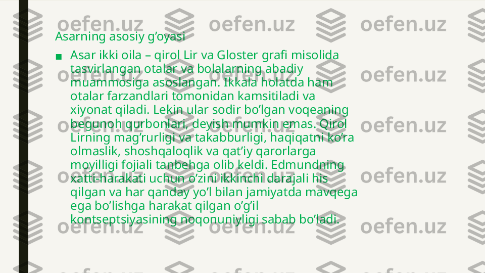 Asarning asosiy g’oyasi
■ Asar ikki oila – qirol Lir va Gloster grafi misolida 
tasvirlangan otalar va bolalarning abadiy 
muammosiga asoslangan. Ikkala holatda ham 
otalar farzandlari tomonidan kamsitiladi va 
xiyonat qiladi. Lekin ular sodir bo’lgan voqeaning 
begunoh qurbonlari, deyish mumkin emas. Qirol 
Lirning mag’rurligi va takabburligi, haqiqatni ko’ra 
olmaslik, shoshqaloqlik va qat’iy qarorlarga 
moyilligi fojiali tanbehga olib keldi. Edmundning 
xatti-harakati uchun o’zini ikkinchi darajali his 
qilgan va har qanday yo’l bilan jamiyatda mavqega 
ega bo’lishga harakat qilgan o’g’il 
kontseptsiyasining noqonuniyligi sabab bo’ladi. 