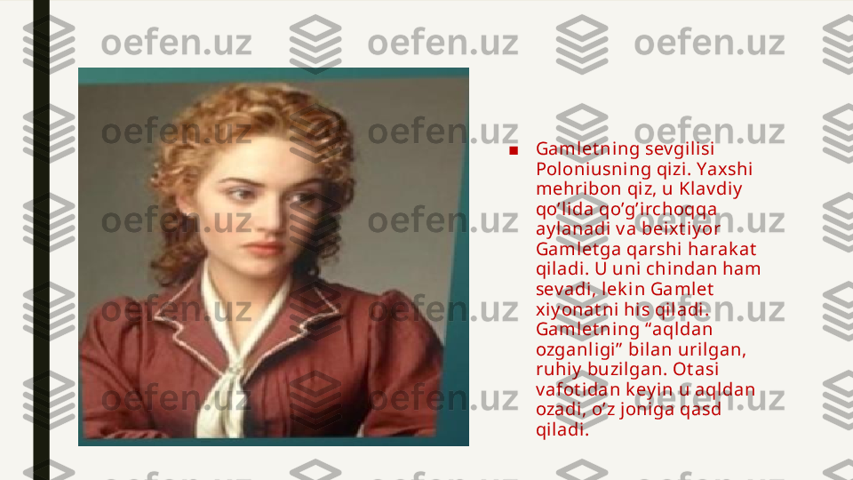 ■ Gamlet ning sev gili si 
Poloniusning qizi . Yaxshi 
mehri bon qiz, u Klav diy  
qo’l ida qo’g’irchoqqa 
ay lanadi  v a beix t iy or 
Gamlet ga qarshi harak at  
qiladi. U uni chindan ham 
sev adi, lek in Gamlet  
xiy onat ni his qiladi . 
Gamlet ning “aqldan 
ozganligi”  bilan uri lgan, 
ruhiy  buzilgan. Ot asi 
v afot idan k ey in u aqldan 
ozadi, o’z joniga qasd 
qiladi. 