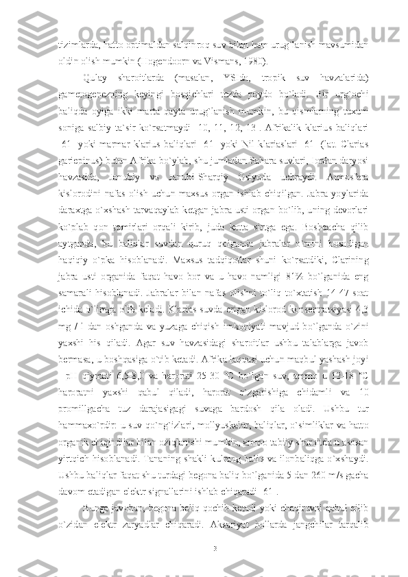 tizimlarda, hatto optimaldan salqinroq suv bilan ham urug`lanish mavsumidan
oldin olish mumkin (Hogendoorn va Vismans, 1980). 
Qulay   sharoitlarda   (masalan,   YSIda,   tropik   suv   havzalarida)
gametogenezning   keyingi   bosqichlari   tezda   paydo   bo`ladi.   Bir   urg`ochi
baliqda   oyiga   ikki   marta   qayta   urug`lanish   mumkin,   bu   qismlarning   tuxum
soniga   salbiy   ta`sir   ko`rsatmaydi   [10,   11,   12,   13].   Afrikalik   klarius   baliqlari
[61]   yoki   marmar   klarius   baliqlari   [61]   yoki   Nil   klariaslari   [61]   (lat.   Clarias
gariepinus) butun Afrika bo`ylab, shu jumladan Sahara suvlari, Iordan daryosi
havzasida,   Janubiy   va   Janubi-Sharqiy   Osiyoda   uchraydi.   Atmosfera
kislorodini   nafas   olish   uchun   maxsus   organ   ishlab   chiqilgan.   Jabra   yoylarida
daraxtga  o`xshash   tarvaqaylab  ketgan jabra  usti  organ bo`lib, uning  devorlari
ko`plab   qon   tomirlari   orqali   kirib,   juda   katta   sirtga   ega.   Boshqacha   qilib
aytganda,   bu   baliqlar   suvdan   quruq   qolganda   jabralar   o`rnini   bosadigan
haqiqiy   o`pka   hisoblanadi.   Maxsus   tadqiqotlar   shuni   ko`rsatdiki,   Clarining
jabra   usti   organida   faqat   havo   bor   va   u   havo   namligi   81%   bo`lganida   eng
samarali   hisoblanadi.   Jabralar   bilan   nafas   olishni   to`liq   to`xtatish   14-47   soat
ichida   o`limga   olib   keladi.  Klarias   suvda   erigan  kislorod  konsentratsiyasi   4,3
mg   /   l   dan   oshganda   va   yuzaga   chiqish   imkoniyati   mavjud   bo`lganda   o`zini
yaxshi   his   qiladi.   Agar   suv   havzasidagi   sharoitlar   ushbu   talablarga   javob
bermasa, u boshqasiga o`tib ketadi. Afrika laqqasi uchun maqbul yashash joyi
-   pH   qiymati   6,5-8,0   va   harorati   25-30   °C   bo`lgan   suv,   ammo   u   12-18   °C
haroratni   yaxshi   qabul   qiladi,   harorat   o`zgarishiga   chidamli   va   10
promillgacha   tuz   darajasigagi   suvaga   bardosh   qila   oladi.   Ushbu   tur
hammaxo`rdir: u suv qo`ng`izlari, mollyuskalar, baliqlar, o`simliklar  va hatto
organik chiqindilar bilan oziqlanishi mumkin, ammo tabiiy sharoitda u asosan
yirtqich   hisoblanadi.   Tananing   shakli   kulrang   baliq   va   ilonbaliqga   o`xshaydi.
Ushbu baliqlar faqat shu turdagi begona baliq bo`lganida 5 dan 260 m/s gacha
davom etadigan elektr signallarini ishlab chiqaradi [61].
Bunga javoban, begona baliq qochib ketadi  yoki chaqiruvni qabul qilib
o`zidan   elektr   zaryadlar   chiqaradi.   Aksariyat   hollarda   jangchilar   tarqalib
13 