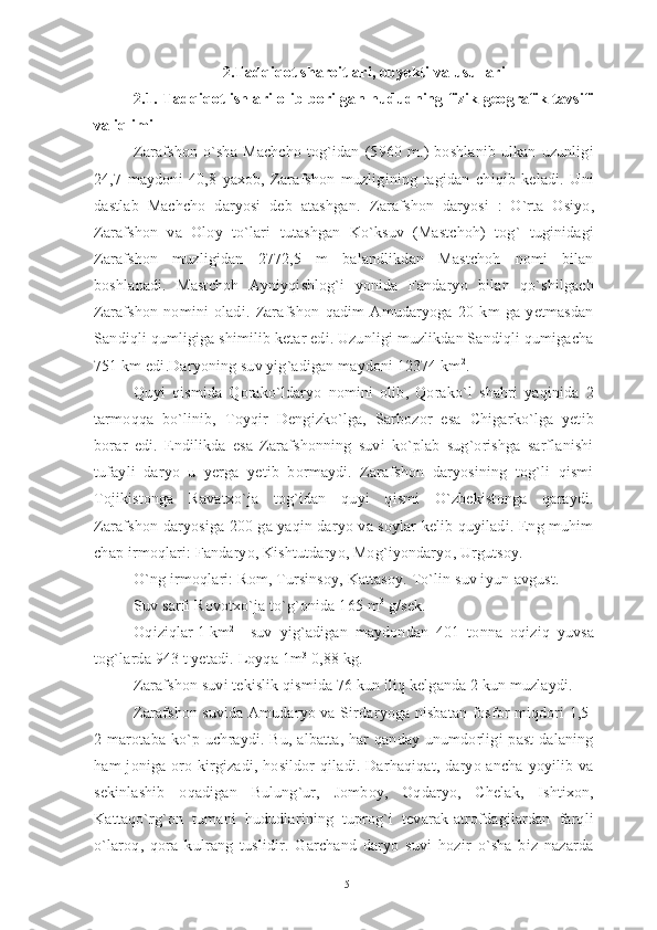 2. Tadqiqot sharoitlari, obyekti va usullari
2.1. Tadqiqot ishlari olib borilgan hududning fizik-geografik tavsifi
va iqlimi
Zarafshon   o`sha   Machcho   tog`idan   (5960   m.)   boshlanib   ulkan   uzunligi
24,7   maydoni   40,8   yaxob,   Zarafshon   muzligining   tagidan   chiqib   keladi.   Uni
dastlab   Machcho   daryosi   deb   atashgan.   Zarafshon   daryosi   :   O`rta   Osiyo,
Zarafshon   va   Oloy   to`lari   tutashgan   Ko`ksuv   (Mastchoh)   tog`   tuginidagi
Zarafshon   muzligidan   2772,5   m   balandlikdan   Mastchoh   nomi   bilan
boshlanadi.   Mastchoh   Ayniyqishlog`i   yonida   Fandaryo   bilan   qo`shilgach
Zarafshon   nomini   oladi.   Zarafshon   qadim   Amudaryoga   20   km   ga   yetmasdan
Sandiqli qumligiga shimilib ketar edi. Uzunligi muzlikdan Sandiqli qumigacha
751 km edi.Daryoning suv yig`adigan maydoni 12374 km 2
.
Quyi   qismida   Qorako`ldaryo   nomini   olib,   Qorako`l   shahri   yaqinida   2
tarmoqqa   bo`linib,   Toyqir   Dengizko`lga,   Sarbozor   esa   Chigarko`lga   yetib
borar   edi.   Endilikda   esa   Zarafshonning   suvi   ko`plab   sug`orishga   sarflanishi
tufayli   daryo   u   yerga   yetib   bormaydi.   Zarafshon   daryosining   tog`li   qismi
Tojikistonga   Ravatxo`ja   tog`idan   quyi   qismi   O`zbekistonga   qaraydi.
Zarafshon daryosiga 200 ga yaqin daryo va soylar kelib quyiladi. Eng muhim
chap irmoqlari: Fandaryo, Kishtutdaryo, Mog`iyondaryo, Urgutsoy.
O`ng irmoqlari: Rom, Tursinsoy, Kattasoy. To`lin suv iyun-avgust.
Suv sarfi Rovotxo`ja to`g`onida 165 m 3
 g/sek.
Oqiziqlar 1 km 2
suv   yig`adigan   maydondan   401   tonna   oqiziq   yuvsa
tog`larda 943 t yetadi. Loyqa 1m 3
 0,88 kg.
Zarafshon suvi tekislik qismida 76 kun iliq kelganda 2 kun muzlaydi.
Zarafshon suvida Amudaryo va Sir daryoga nisbatan fosfor miqdori 1,5-
2 marotaba ko`p uchraydi. Bu,  albatta, har  qanday unumdorligi  past  dalaning
ham  joniga oro kirgizadi,  hosildor  qiladi. Darhaqiqat,  daryo ancha  yoyilib va
sekinlashib   oqadigan   Bulung`ur,   Jomboy,   Oqdaryo,   Chelak,   Ishtixon,
Kattaqo`rg`on   tumani   hududlarining   tuprog`i   tevarak-atrofdagilardan   farqli
o`laroq,   qora   kulrang   tuslidir.   Garchand   daryo   suvi   hozir   o`sha   biz   nazarda
15 