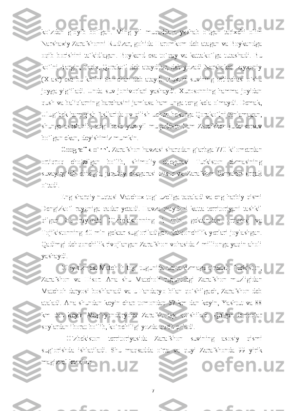 ko`zdan   g`oyib   bo`lgan.   Ming   yil   muqaddam   yashab   o`tgan   tarixchi   olim
Narshaxiy Zarafshonni Rudizar, gohida Haromkom deb atagan va Boykandga
oqib   borishini   ta`kidlagan.   Boykand   esa   to`qay   va   kattako`lga   tutashadi.   Bu
ko`lni   Bargin,  Farix,  Qorako`l   deb  ataydilar,  deb  yozadi  Narshaket.  Jayxoniy
(X   asr)   esa   bu   ko`lni   Somchan   deb   ataydi.   Buxoro   suvining   ortiqchasi   o`sha
joyga   yig`iladi.   Unda   suv   jonivorlari   yashaydi.   Xurosonning   hamma   joyidan
qush va baliqlarning barchasini jamlasa ham unga teng kela olmaydi. Demak,
Ulug`bek ham qish fasllarida ov qilish uchun bekorga Qorako`lni tanlamagan,
shunga   asoslanib,   atigi   besh   yuz   yil   muqaddam   ham   Zarafshon   juda   sersuv
bo`lgan ekan, de yishimiz mumkin.
 Geografik o`rni.  Zarafshon havzasi sharqdan g`arbga 770 kilometrdan
ortiqroq   cho`zilgan   bo`lib,   shimoliy   chegarasi   Turkiston   tizmasining
suvayirg`ich   chizig`i,   janubiy   chegarasi   Hisor   va   Zarafshon   tizmalari   orqali
o`tadi.
 Eng sharqiy nuqtasi Matchox tog` uzeliga taqaladi va eng harbiy qismi
Dengizko`l   rayoniga   qadar   yetadi.   Havza   maydoni   katta   territoriyani   tashkil
qilgan   bu   rayonda   O`zbekistonning   1   mln.   gektaridan   ortiqroq   va
Tojikistonning   60   mln   gektar   sug`oriladigan   dehqonchilik   yerlari   joylashgan.
Qadimgi dehqonchilik rivojlangan Zarafshon vohasida 4 millionga yaqin aholi
yashaydi. 
  Oloy tizmasi Matchoh tog` tugunida uchta tizmaga ajraladi: Turkiston,
Zarafshon   va   Hisor.   Ana   shu   Matchoh   tugunidagi   Zarafshon   muzligidan
Matchoh   daryosi   boshlanadi   va   u   Fandaryo   bilan   qo`shilgach,   Zarafshon   deb
ataladi.   Ana   shundan   keyin   chap   tomondan   57   km   dan   keyin,   Yashtut   va   88
km   dan   keyin   Mag`iyondaryolar   Zarafshonga   qo`shiladi.   Qolgan   irmoqlar
soylardan iborat bo`lib, ko`pchiligi yozda qurib qoladi.
  O`zbekiston   territoriyasida   Zarafshon   suvining   asosiy   qismi
sug`orishda   ishlatiladi.   Shu   maqsadda   o`rta   va   quyi   Zarafshonda   99   yirik
magistral kanallar 
17 