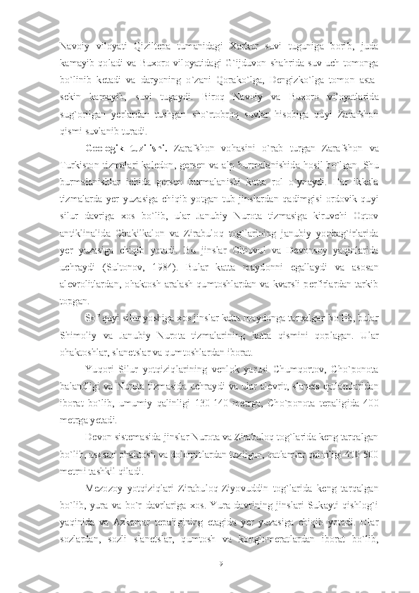 Navoiy   viloyati   Qiziltepa   tumanidagi   Xarkur   suvi   tuguniga   borib,   juda
kamayib   qoladi   va   Buxoro   viloyatidagi   G`ijduvon   shahrida   suv   uch   tomonga
bo`linib   ketadi   va   daryoning   o`zani   Qorako`lga,   Dengizko`lga   tomon   asta-
sekin   kamayib,   suvi   tugaydi.   Biroq   Navoiy   va   Buxoro   viloyatlarida
sug`orilgan   yerlardan   tushgan   sho`rtobroq   suvlar   hisobiga   quyi   Zarafshon
qismi suvlanib turadi. 
Geologik   tuzilishi.   Zarafshon   vohasini   o`rab   turgan   Zarafshon   va
Turkiston  tizmalari   kaledon,  gersen   va  alp burmalanishida   hosil  bo`lgan.  Shu
burmalanishlar   ichida   gersen   burmalanishi   katta   rol   o`ynaydi.   Har   ikkala
tizmalarda   yer   yuzasiga   chiqib   yotgan   tub   jinslardan   qadimgisi   ordovik-quyi
silur   davriga   xos   bo`lib,   ular   Janubiy   Nurota   tizmasiga   kiruvchi   Oqtov
antiklinalida   Chakilkalon   va   Zirabuloq   tog`larining   janubiy   yonbag`irlarida
yer   yuzasiga   chiqib   yotadi.   Bu   jinslar   Oltiovul   va   Devonsoy   yaqinlarida
uchraydi   (Sultonov,   1984).   Bular   katta   maydonni   egallaydi   va   asosan
alevrolitlardan,  ohaktosh   aralash   qumtoshlardan  va   kvarsli   perfirlardan   tarkib
topgan.
Sof quyi silur yoshiga xos jinslar katta maydonga tarqalgan bo`lib, bular
Shimoliy   va   Janubiy   Nurota   tizmalarining   katta   qismini   qoplagan.   Ular
ohaktoshlar, slanetslar va qumtoshlardan iborat. 
Yuqori   Silur   yotqiziqlarining   venlok   yarusi   Chumqortov,   Cho`ponota
balandligi   va  Nurota  tizmasida  uchraydi   va  ular   alevrit, slanets   qatlamlaridan
iborat   bo`lib,   umumiy   qalinligi   130-140   metrga,   Cho`ponota   tepaligida   400
metrga yetadi. 
Devon sistemasida jinslar Nurota va Zirabuloq tog`larida keng tarqalgan
bo`lib, asosan ohaktosh va dolomitlardan tuzilgan, qatlamlar qalinligi 400-500
metrni tashkil qiladi.
Mezozoy   yotqiziqlari   Zirabuloq-Ziyovuddin   tog`larida   keng   tarqalgan
bo`lib,   yura   va   bo`r   davrlariga   xos.   Yura   davrining   jinslari   Sukayti   qishlog`i
yaqinida   va   Azkamar   tepaligining   etagida   yer   yuzasiga   chiqib   yotadi.   Ular
sozlardan,   sozli   slanetslar,   qumtosh   va   konglomeratlardan   iborat   bo`lib,
19 